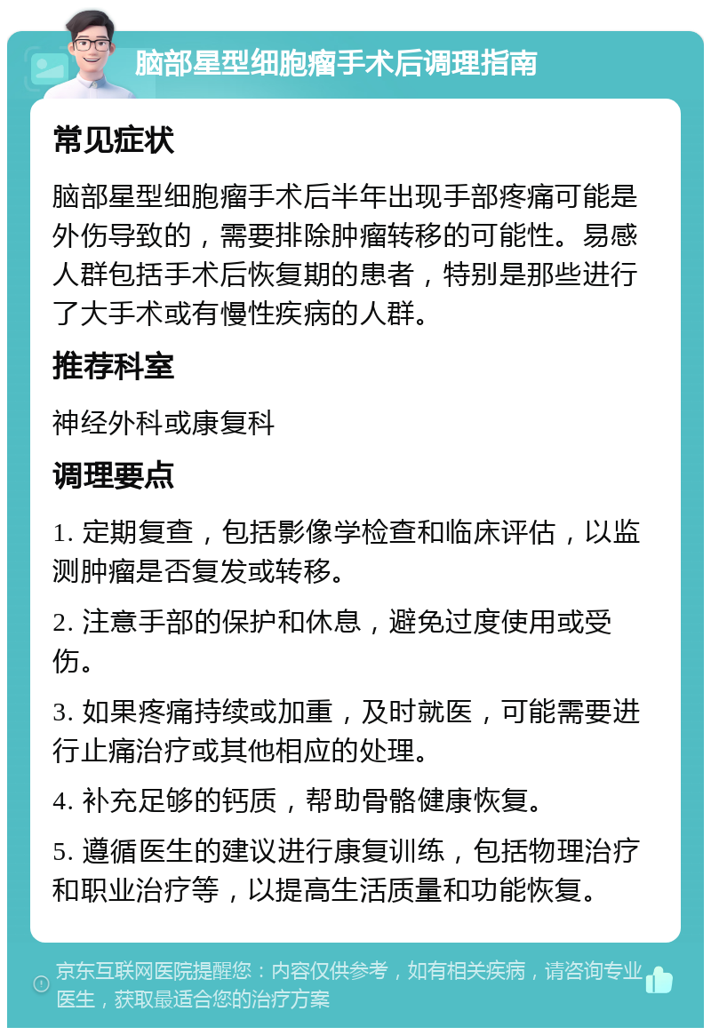 脑部星型细胞瘤手术后调理指南 常见症状 脑部星型细胞瘤手术后半年出现手部疼痛可能是外伤导致的，需要排除肿瘤转移的可能性。易感人群包括手术后恢复期的患者，特别是那些进行了大手术或有慢性疾病的人群。 推荐科室 神经外科或康复科 调理要点 1. 定期复查，包括影像学检查和临床评估，以监测肿瘤是否复发或转移。 2. 注意手部的保护和休息，避免过度使用或受伤。 3. 如果疼痛持续或加重，及时就医，可能需要进行止痛治疗或其他相应的处理。 4. 补充足够的钙质，帮助骨骼健康恢复。 5. 遵循医生的建议进行康复训练，包括物理治疗和职业治疗等，以提高生活质量和功能恢复。