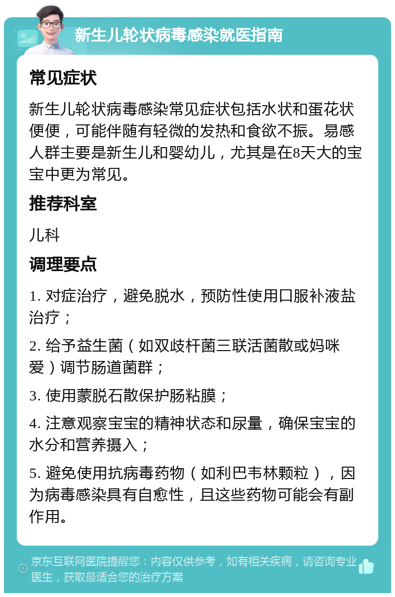 新生儿轮状病毒感染就医指南 常见症状 新生儿轮状病毒感染常见症状包括水状和蛋花状便便，可能伴随有轻微的发热和食欲不振。易感人群主要是新生儿和婴幼儿，尤其是在8天大的宝宝中更为常见。 推荐科室 儿科 调理要点 1. 对症治疗，避免脱水，预防性使用口服补液盐治疗； 2. 给予益生菌（如双歧杆菌三联活菌散或妈咪爱）调节肠道菌群； 3. 使用蒙脱石散保护肠粘膜； 4. 注意观察宝宝的精神状态和尿量，确保宝宝的水分和营养摄入； 5. 避免使用抗病毒药物（如利巴韦林颗粒），因为病毒感染具有自愈性，且这些药物可能会有副作用。