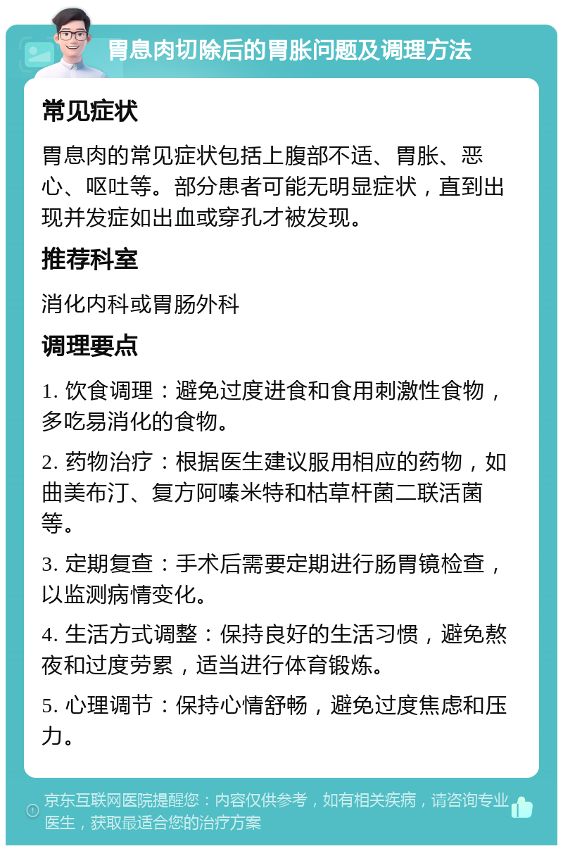 胃息肉切除后的胃胀问题及调理方法 常见症状 胃息肉的常见症状包括上腹部不适、胃胀、恶心、呕吐等。部分患者可能无明显症状，直到出现并发症如出血或穿孔才被发现。 推荐科室 消化内科或胃肠外科 调理要点 1. 饮食调理：避免过度进食和食用刺激性食物，多吃易消化的食物。 2. 药物治疗：根据医生建议服用相应的药物，如曲美布汀、复方阿嗪米特和枯草杆菌二联活菌等。 3. 定期复查：手术后需要定期进行肠胃镜检查，以监测病情变化。 4. 生活方式调整：保持良好的生活习惯，避免熬夜和过度劳累，适当进行体育锻炼。 5. 心理调节：保持心情舒畅，避免过度焦虑和压力。