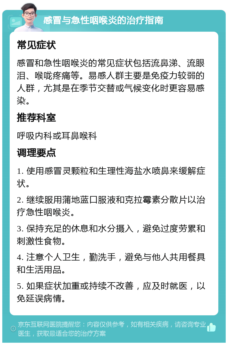 感冒与急性咽喉炎的治疗指南 常见症状 感冒和急性咽喉炎的常见症状包括流鼻涕、流眼泪、喉咙疼痛等。易感人群主要是免疫力较弱的人群，尤其是在季节交替或气候变化时更容易感染。 推荐科室 呼吸内科或耳鼻喉科 调理要点 1. 使用感冒灵颗粒和生理性海盐水喷鼻来缓解症状。 2. 继续服用蒲地蓝口服液和克拉霉素分散片以治疗急性咽喉炎。 3. 保持充足的休息和水分摄入，避免过度劳累和刺激性食物。 4. 注意个人卫生，勤洗手，避免与他人共用餐具和生活用品。 5. 如果症状加重或持续不改善，应及时就医，以免延误病情。