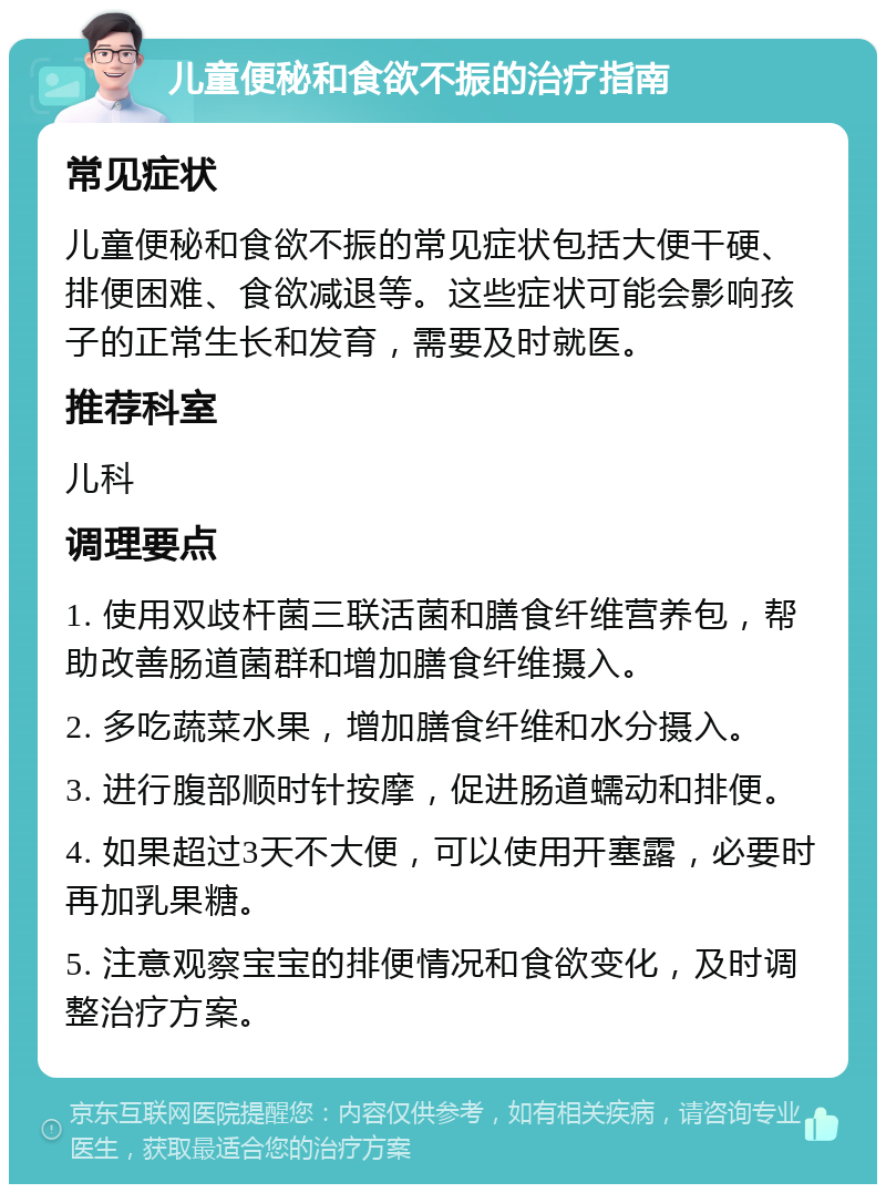 儿童便秘和食欲不振的治疗指南 常见症状 儿童便秘和食欲不振的常见症状包括大便干硬、排便困难、食欲减退等。这些症状可能会影响孩子的正常生长和发育，需要及时就医。 推荐科室 儿科 调理要点 1. 使用双歧杆菌三联活菌和膳食纤维营养包，帮助改善肠道菌群和增加膳食纤维摄入。 2. 多吃蔬菜水果，增加膳食纤维和水分摄入。 3. 进行腹部顺时针按摩，促进肠道蠕动和排便。 4. 如果超过3天不大便，可以使用开塞露，必要时再加乳果糖。 5. 注意观察宝宝的排便情况和食欲变化，及时调整治疗方案。