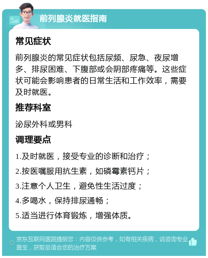 前列腺炎就医指南 常见症状 前列腺炎的常见症状包括尿频、尿急、夜尿增多、排尿困难、下腹部或会阴部疼痛等。这些症状可能会影响患者的日常生活和工作效率，需要及时就医。 推荐科室 泌尿外科或男科 调理要点 1.及时就医，接受专业的诊断和治疗； 2.按医嘱服用抗生素，如磷霉素钙片； 3.注意个人卫生，避免性生活过度； 4.多喝水，保持排尿通畅； 5.适当进行体育锻炼，增强体质。