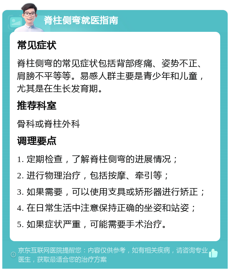 脊柱侧弯就医指南 常见症状 脊柱侧弯的常见症状包括背部疼痛、姿势不正、肩膀不平等等。易感人群主要是青少年和儿童，尤其是在生长发育期。 推荐科室 骨科或脊柱外科 调理要点 1. 定期检查，了解脊柱侧弯的进展情况； 2. 进行物理治疗，包括按摩、牵引等； 3. 如果需要，可以使用支具或矫形器进行矫正； 4. 在日常生活中注意保持正确的坐姿和站姿； 5. 如果症状严重，可能需要手术治疗。