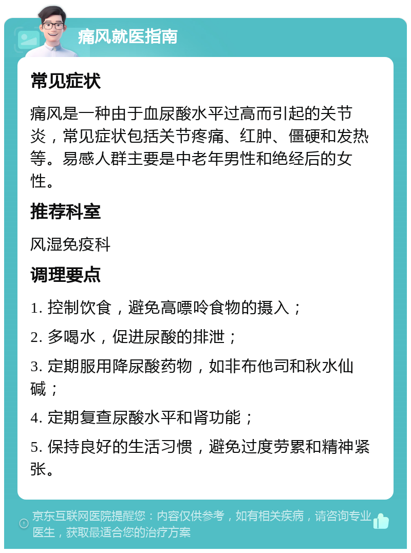 痛风就医指南 常见症状 痛风是一种由于血尿酸水平过高而引起的关节炎，常见症状包括关节疼痛、红肿、僵硬和发热等。易感人群主要是中老年男性和绝经后的女性。 推荐科室 风湿免疫科 调理要点 1. 控制饮食，避免高嘌呤食物的摄入； 2. 多喝水，促进尿酸的排泄； 3. 定期服用降尿酸药物，如非布他司和秋水仙碱； 4. 定期复查尿酸水平和肾功能； 5. 保持良好的生活习惯，避免过度劳累和精神紧张。