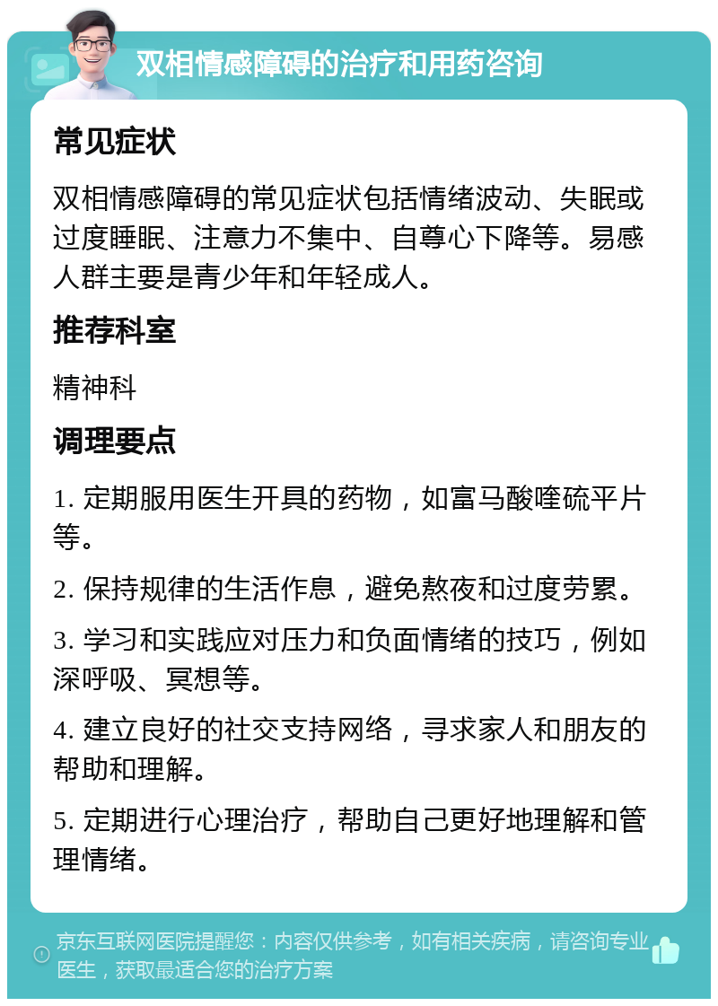 双相情感障碍的治疗和用药咨询 常见症状 双相情感障碍的常见症状包括情绪波动、失眠或过度睡眠、注意力不集中、自尊心下降等。易感人群主要是青少年和年轻成人。 推荐科室 精神科 调理要点 1. 定期服用医生开具的药物，如富马酸喹硫平片等。 2. 保持规律的生活作息，避免熬夜和过度劳累。 3. 学习和实践应对压力和负面情绪的技巧，例如深呼吸、冥想等。 4. 建立良好的社交支持网络，寻求家人和朋友的帮助和理解。 5. 定期进行心理治疗，帮助自己更好地理解和管理情绪。