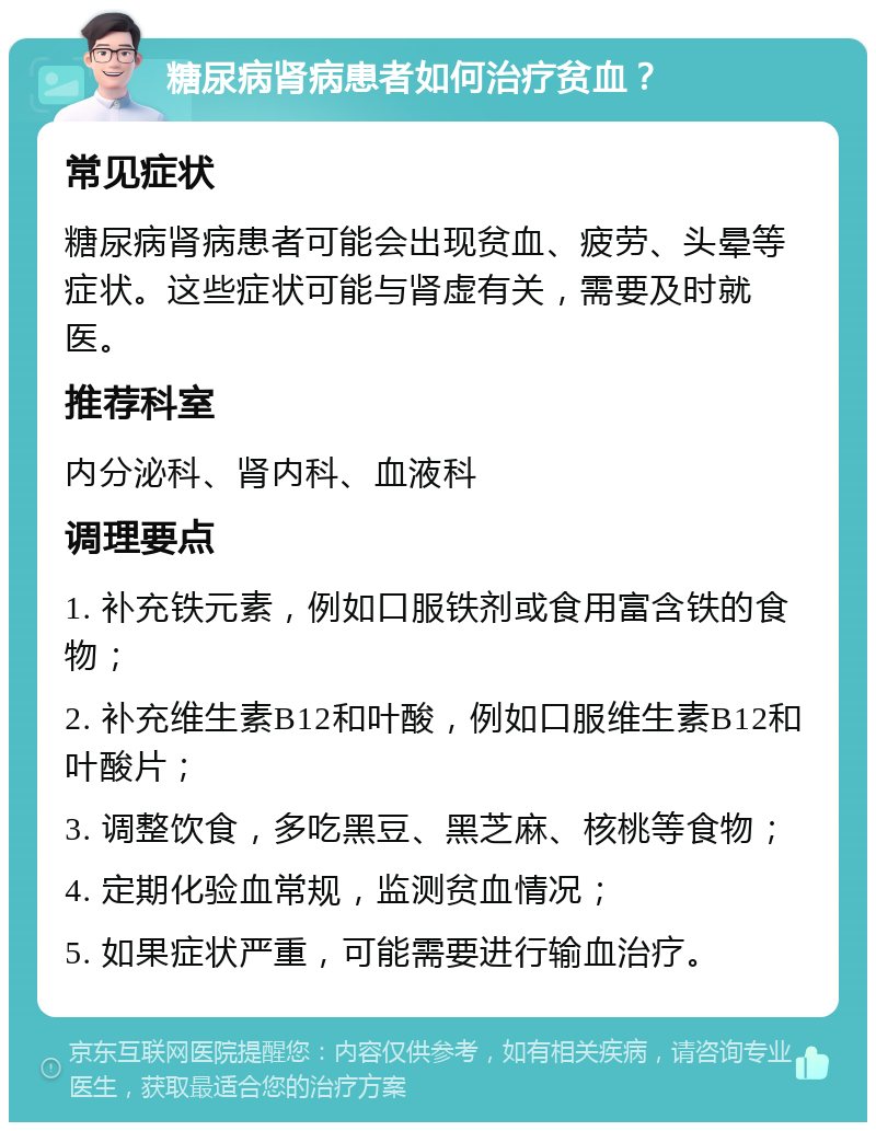 糖尿病肾病患者如何治疗贫血？ 常见症状 糖尿病肾病患者可能会出现贫血、疲劳、头晕等症状。这些症状可能与肾虚有关，需要及时就医。 推荐科室 内分泌科、肾内科、血液科 调理要点 1. 补充铁元素，例如口服铁剂或食用富含铁的食物； 2. 补充维生素B12和叶酸，例如口服维生素B12和叶酸片； 3. 调整饮食，多吃黑豆、黑芝麻、核桃等食物； 4. 定期化验血常规，监测贫血情况； 5. 如果症状严重，可能需要进行输血治疗。