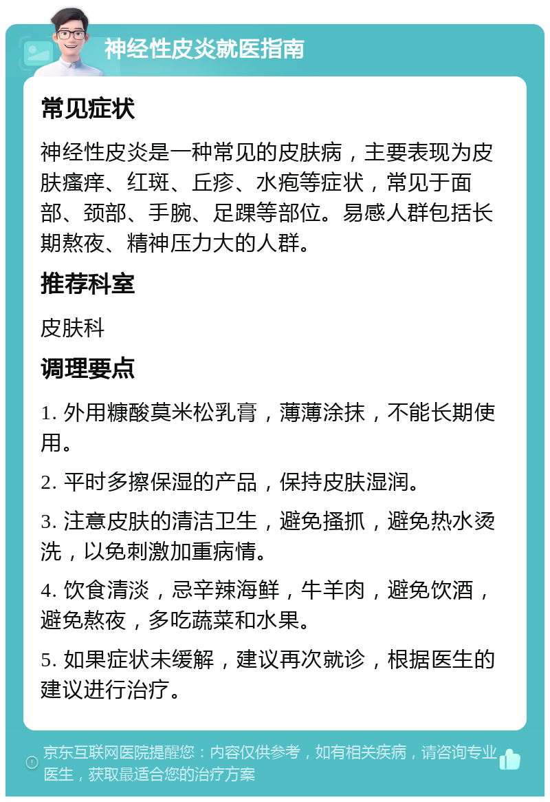 神经性皮炎就医指南 常见症状 神经性皮炎是一种常见的皮肤病，主要表现为皮肤瘙痒、红斑、丘疹、水疱等症状，常见于面部、颈部、手腕、足踝等部位。易感人群包括长期熬夜、精神压力大的人群。 推荐科室 皮肤科 调理要点 1. 外用糠酸莫米松乳膏，薄薄涂抹，不能长期使用。 2. 平时多擦保湿的产品，保持皮肤湿润。 3. 注意皮肤的清洁卫生，避免搔抓，避免热水烫洗，以免刺激加重病情。 4. 饮食清淡，忌辛辣海鲜，牛羊肉，避免饮酒，避免熬夜，多吃蔬菜和水果。 5. 如果症状未缓解，建议再次就诊，根据医生的建议进行治疗。