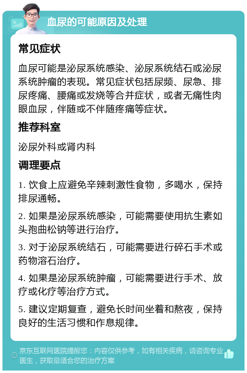 血尿的可能原因及处理 常见症状 血尿可能是泌尿系统感染、泌尿系统结石或泌尿系统肿瘤的表现。常见症状包括尿频、尿急、排尿疼痛、腰痛或发烧等合并症状，或者无痛性肉眼血尿，伴随或不伴随疼痛等症状。 推荐科室 泌尿外科或肾内科 调理要点 1. 饮食上应避免辛辣刺激性食物，多喝水，保持排尿通畅。 2. 如果是泌尿系统感染，可能需要使用抗生素如头孢曲松钠等进行治疗。 3. 对于泌尿系统结石，可能需要进行碎石手术或药物溶石治疗。 4. 如果是泌尿系统肿瘤，可能需要进行手术、放疗或化疗等治疗方式。 5. 建议定期复查，避免长时间坐着和熬夜，保持良好的生活习惯和作息规律。