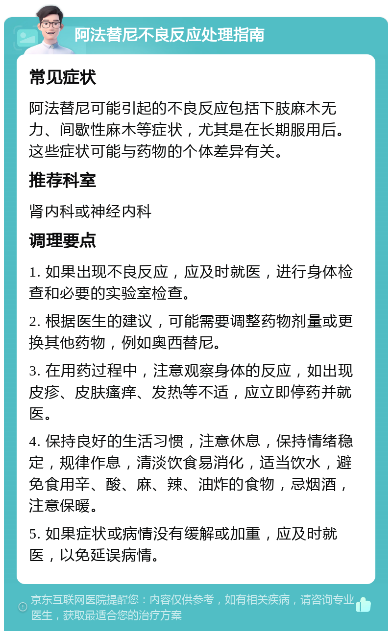 阿法替尼不良反应处理指南 常见症状 阿法替尼可能引起的不良反应包括下肢麻木无力、间歇性麻木等症状，尤其是在长期服用后。这些症状可能与药物的个体差异有关。 推荐科室 肾内科或神经内科 调理要点 1. 如果出现不良反应，应及时就医，进行身体检查和必要的实验室检查。 2. 根据医生的建议，可能需要调整药物剂量或更换其他药物，例如奥西替尼。 3. 在用药过程中，注意观察身体的反应，如出现皮疹、皮肤瘙痒、发热等不适，应立即停药并就医。 4. 保持良好的生活习惯，注意休息，保持情绪稳定，规律作息，清淡饮食易消化，适当饮水，避免食用辛、酸、麻、辣、油炸的食物，忌烟酒，注意保暖。 5. 如果症状或病情没有缓解或加重，应及时就医，以免延误病情。