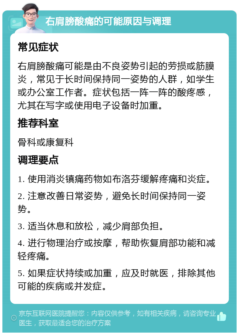 右肩膀酸痛的可能原因与调理 常见症状 右肩膀酸痛可能是由不良姿势引起的劳损或筋膜炎，常见于长时间保持同一姿势的人群，如学生或办公室工作者。症状包括一阵一阵的酸疼感，尤其在写字或使用电子设备时加重。 推荐科室 骨科或康复科 调理要点 1. 使用消炎镇痛药物如布洛芬缓解疼痛和炎症。 2. 注意改善日常姿势，避免长时间保持同一姿势。 3. 适当休息和放松，减少肩部负担。 4. 进行物理治疗或按摩，帮助恢复肩部功能和减轻疼痛。 5. 如果症状持续或加重，应及时就医，排除其他可能的疾病或并发症。