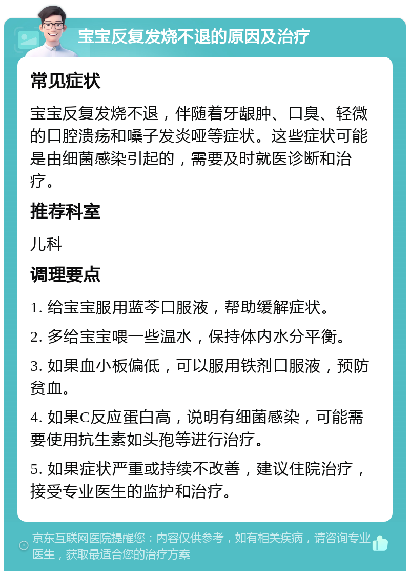 宝宝反复发烧不退的原因及治疗 常见症状 宝宝反复发烧不退，伴随着牙龈肿、口臭、轻微的口腔溃疡和嗓子发炎哑等症状。这些症状可能是由细菌感染引起的，需要及时就医诊断和治疗。 推荐科室 儿科 调理要点 1. 给宝宝服用蓝芩口服液，帮助缓解症状。 2. 多给宝宝喂一些温水，保持体内水分平衡。 3. 如果血小板偏低，可以服用铁剂口服液，预防贫血。 4. 如果C反应蛋白高，说明有细菌感染，可能需要使用抗生素如头孢等进行治疗。 5. 如果症状严重或持续不改善，建议住院治疗，接受专业医生的监护和治疗。