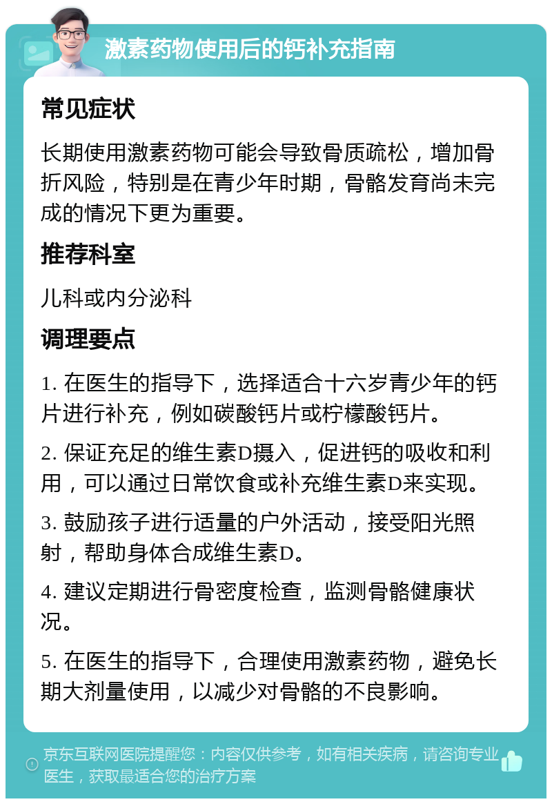 激素药物使用后的钙补充指南 常见症状 长期使用激素药物可能会导致骨质疏松，增加骨折风险，特别是在青少年时期，骨骼发育尚未完成的情况下更为重要。 推荐科室 儿科或内分泌科 调理要点 1. 在医生的指导下，选择适合十六岁青少年的钙片进行补充，例如碳酸钙片或柠檬酸钙片。 2. 保证充足的维生素D摄入，促进钙的吸收和利用，可以通过日常饮食或补充维生素D来实现。 3. 鼓励孩子进行适量的户外活动，接受阳光照射，帮助身体合成维生素D。 4. 建议定期进行骨密度检查，监测骨骼健康状况。 5. 在医生的指导下，合理使用激素药物，避免长期大剂量使用，以减少对骨骼的不良影响。