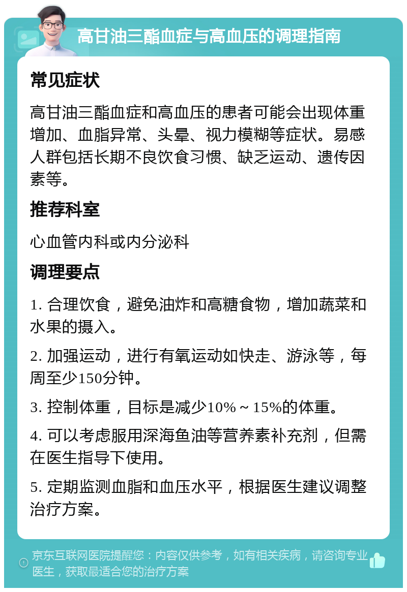 高甘油三酯血症与高血压的调理指南 常见症状 高甘油三酯血症和高血压的患者可能会出现体重增加、血脂异常、头晕、视力模糊等症状。易感人群包括长期不良饮食习惯、缺乏运动、遗传因素等。 推荐科室 心血管内科或内分泌科 调理要点 1. 合理饮食，避免油炸和高糖食物，增加蔬菜和水果的摄入。 2. 加强运动，进行有氧运动如快走、游泳等，每周至少150分钟。 3. 控制体重，目标是减少10%～15%的体重。 4. 可以考虑服用深海鱼油等营养素补充剂，但需在医生指导下使用。 5. 定期监测血脂和血压水平，根据医生建议调整治疗方案。