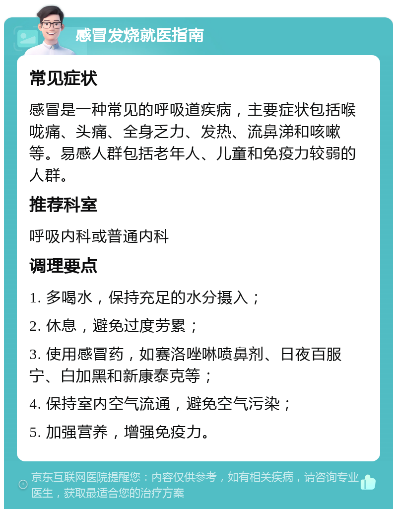 感冒发烧就医指南 常见症状 感冒是一种常见的呼吸道疾病，主要症状包括喉咙痛、头痛、全身乏力、发热、流鼻涕和咳嗽等。易感人群包括老年人、儿童和免疫力较弱的人群。 推荐科室 呼吸内科或普通内科 调理要点 1. 多喝水，保持充足的水分摄入； 2. 休息，避免过度劳累； 3. 使用感冒药，如赛洛唑啉喷鼻剂、日夜百服宁、白加黑和新康泰克等； 4. 保持室内空气流通，避免空气污染； 5. 加强营养，增强免疫力。