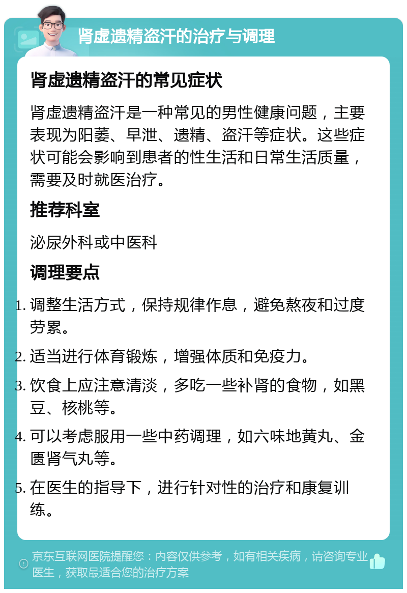 肾虚遗精盗汗的治疗与调理 肾虚遗精盗汗的常见症状 肾虚遗精盗汗是一种常见的男性健康问题，主要表现为阳萎、早泄、遗精、盗汗等症状。这些症状可能会影响到患者的性生活和日常生活质量，需要及时就医治疗。 推荐科室 泌尿外科或中医科 调理要点 调整生活方式，保持规律作息，避免熬夜和过度劳累。 适当进行体育锻炼，增强体质和免疫力。 饮食上应注意清淡，多吃一些补肾的食物，如黑豆、核桃等。 可以考虑服用一些中药调理，如六味地黄丸、金匮肾气丸等。 在医生的指导下，进行针对性的治疗和康复训练。