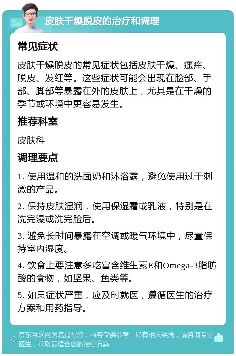 皮肤干燥脱皮的治疗和调理 常见症状 皮肤干燥脱皮的常见症状包括皮肤干燥、瘙痒、脱皮、发红等。这些症状可能会出现在脸部、手部、脚部等暴露在外的皮肤上，尤其是在干燥的季节或环境中更容易发生。 推荐科室 皮肤科 调理要点 1. 使用温和的洗面奶和沐浴露，避免使用过于刺激的产品。 2. 保持皮肤湿润，使用保湿霜或乳液，特别是在洗完澡或洗完脸后。 3. 避免长时间暴露在空调或暖气环境中，尽量保持室内湿度。 4. 饮食上要注意多吃富含维生素E和Omega-3脂肪酸的食物，如坚果、鱼类等。 5. 如果症状严重，应及时就医，遵循医生的治疗方案和用药指导。