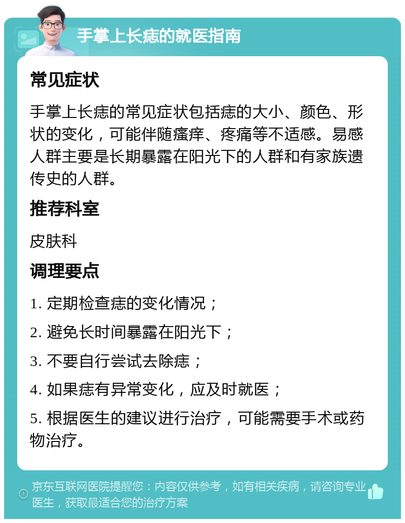 手掌上长痣的就医指南 常见症状 手掌上长痣的常见症状包括痣的大小、颜色、形状的变化，可能伴随瘙痒、疼痛等不适感。易感人群主要是长期暴露在阳光下的人群和有家族遗传史的人群。 推荐科室 皮肤科 调理要点 1. 定期检查痣的变化情况； 2. 避免长时间暴露在阳光下； 3. 不要自行尝试去除痣； 4. 如果痣有异常变化，应及时就医； 5. 根据医生的建议进行治疗，可能需要手术或药物治疗。