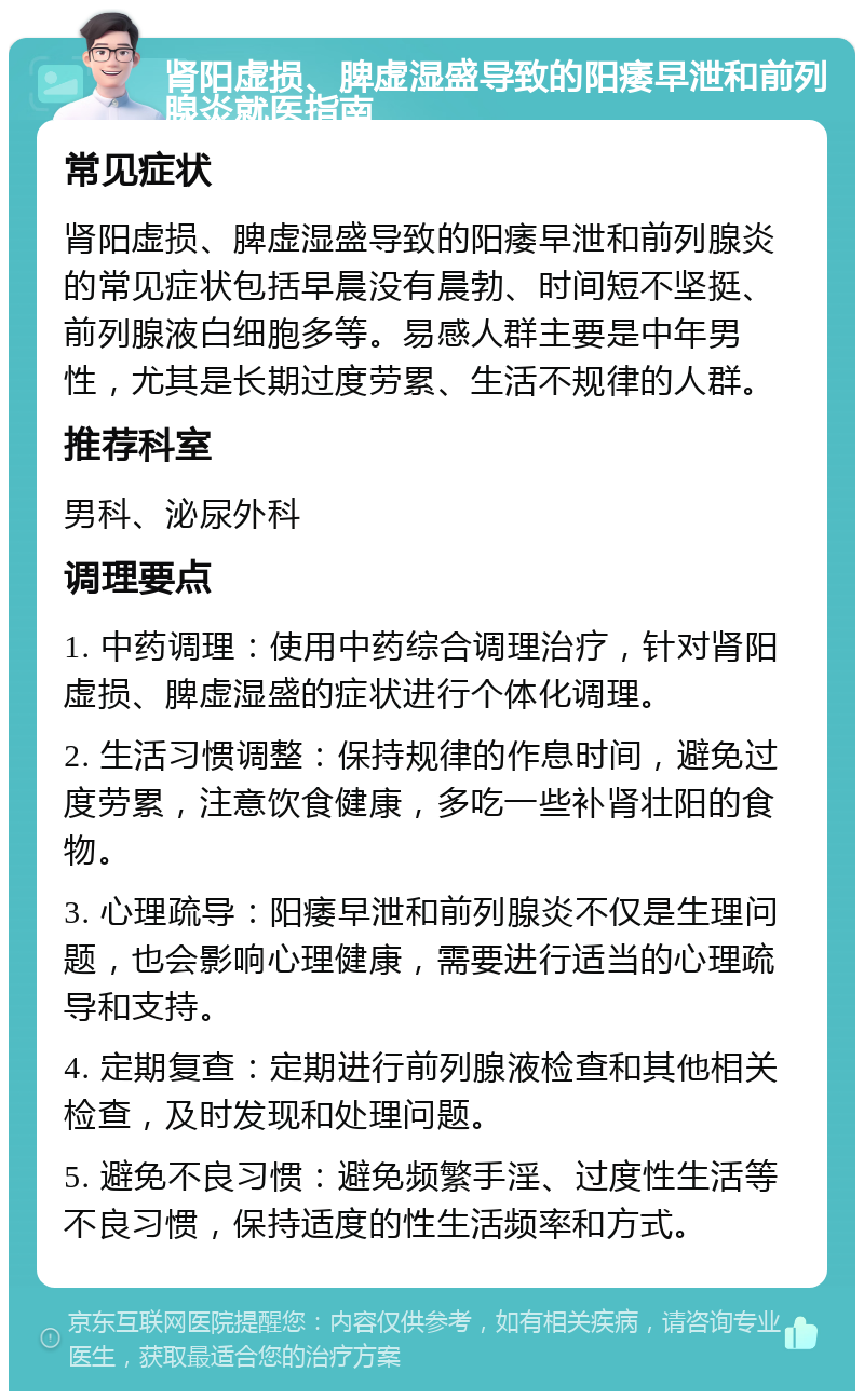 肾阳虚损、脾虚湿盛导致的阳痿早泄和前列腺炎就医指南 常见症状 肾阳虚损、脾虚湿盛导致的阳痿早泄和前列腺炎的常见症状包括早晨没有晨勃、时间短不坚挺、前列腺液白细胞多等。易感人群主要是中年男性，尤其是长期过度劳累、生活不规律的人群。 推荐科室 男科、泌尿外科 调理要点 1. 中药调理：使用中药综合调理治疗，针对肾阳虚损、脾虚湿盛的症状进行个体化调理。 2. 生活习惯调整：保持规律的作息时间，避免过度劳累，注意饮食健康，多吃一些补肾壮阳的食物。 3. 心理疏导：阳痿早泄和前列腺炎不仅是生理问题，也会影响心理健康，需要进行适当的心理疏导和支持。 4. 定期复查：定期进行前列腺液检查和其他相关检查，及时发现和处理问题。 5. 避免不良习惯：避免频繁手淫、过度性生活等不良习惯，保持适度的性生活频率和方式。