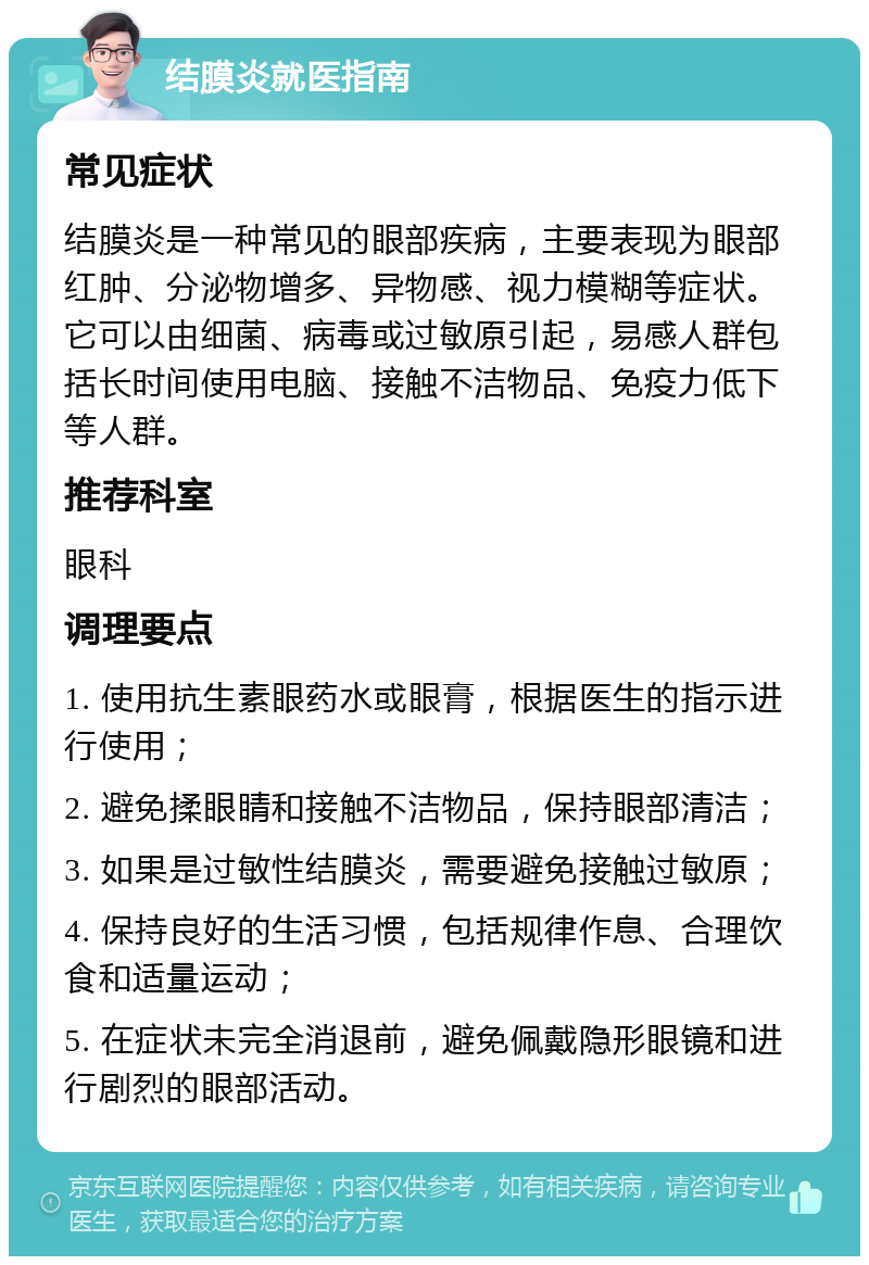 结膜炎就医指南 常见症状 结膜炎是一种常见的眼部疾病，主要表现为眼部红肿、分泌物增多、异物感、视力模糊等症状。它可以由细菌、病毒或过敏原引起，易感人群包括长时间使用电脑、接触不洁物品、免疫力低下等人群。 推荐科室 眼科 调理要点 1. 使用抗生素眼药水或眼膏，根据医生的指示进行使用； 2. 避免揉眼睛和接触不洁物品，保持眼部清洁； 3. 如果是过敏性结膜炎，需要避免接触过敏原； 4. 保持良好的生活习惯，包括规律作息、合理饮食和适量运动； 5. 在症状未完全消退前，避免佩戴隐形眼镜和进行剧烈的眼部活动。