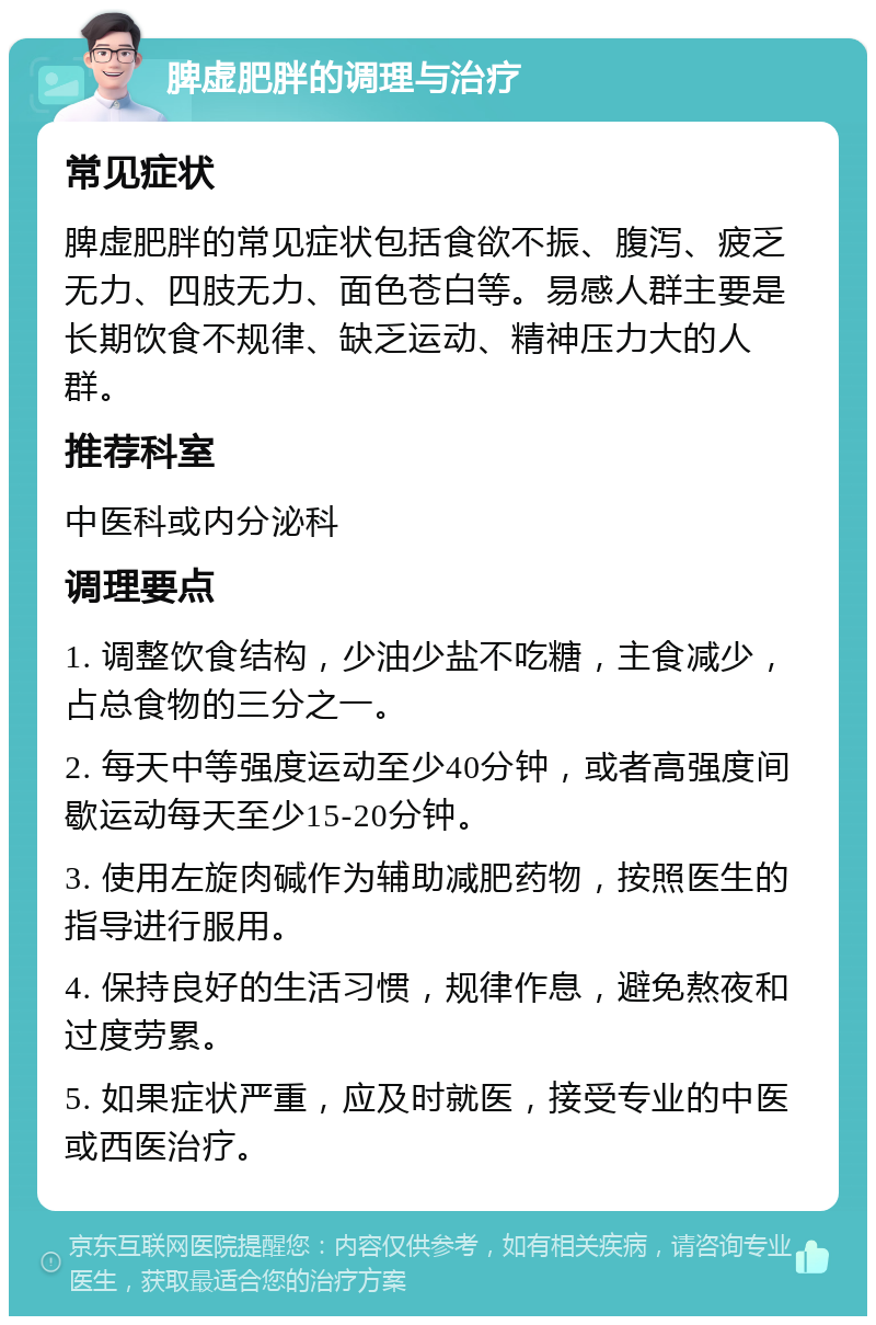 脾虚肥胖的调理与治疗 常见症状 脾虚肥胖的常见症状包括食欲不振、腹泻、疲乏无力、四肢无力、面色苍白等。易感人群主要是长期饮食不规律、缺乏运动、精神压力大的人群。 推荐科室 中医科或内分泌科 调理要点 1. 调整饮食结构，少油少盐不吃糖，主食减少，占总食物的三分之一。 2. 每天中等强度运动至少40分钟，或者高强度间歇运动每天至少15-20分钟。 3. 使用左旋肉碱作为辅助减肥药物，按照医生的指导进行服用。 4. 保持良好的生活习惯，规律作息，避免熬夜和过度劳累。 5. 如果症状严重，应及时就医，接受专业的中医或西医治疗。