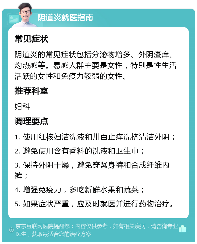 阴道炎就医指南 常见症状 阴道炎的常见症状包括分泌物增多、外阴瘙痒、灼热感等。易感人群主要是女性，特别是性生活活跃的女性和免疫力较弱的女性。 推荐科室 妇科 调理要点 1. 使用红核妇洁洗液和川百止痒洗挤清洁外阴； 2. 避免使用含有香料的洗液和卫生巾； 3. 保持外阴干燥，避免穿紧身裤和合成纤维内裤； 4. 增强免疫力，多吃新鲜水果和蔬菜； 5. 如果症状严重，应及时就医并进行药物治疗。