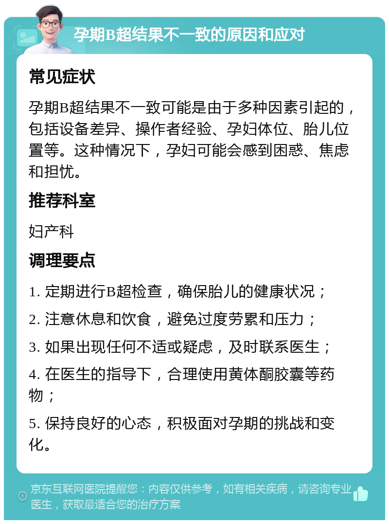 孕期B超结果不一致的原因和应对 常见症状 孕期B超结果不一致可能是由于多种因素引起的，包括设备差异、操作者经验、孕妇体位、胎儿位置等。这种情况下，孕妇可能会感到困惑、焦虑和担忧。 推荐科室 妇产科 调理要点 1. 定期进行B超检查，确保胎儿的健康状况； 2. 注意休息和饮食，避免过度劳累和压力； 3. 如果出现任何不适或疑虑，及时联系医生； 4. 在医生的指导下，合理使用黄体酮胶囊等药物； 5. 保持良好的心态，积极面对孕期的挑战和变化。