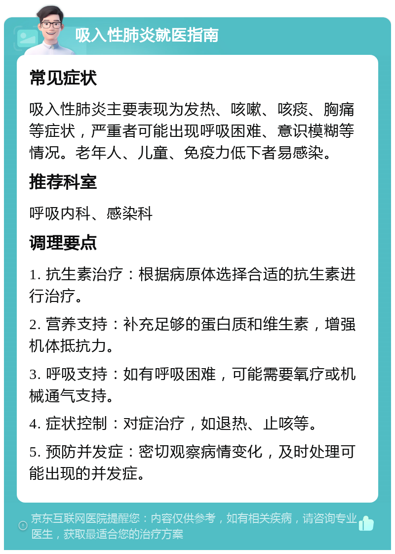 吸入性肺炎就医指南 常见症状 吸入性肺炎主要表现为发热、咳嗽、咳痰、胸痛等症状，严重者可能出现呼吸困难、意识模糊等情况。老年人、儿童、免疫力低下者易感染。 推荐科室 呼吸内科、感染科 调理要点 1. 抗生素治疗：根据病原体选择合适的抗生素进行治疗。 2. 营养支持：补充足够的蛋白质和维生素，增强机体抵抗力。 3. 呼吸支持：如有呼吸困难，可能需要氧疗或机械通气支持。 4. 症状控制：对症治疗，如退热、止咳等。 5. 预防并发症：密切观察病情变化，及时处理可能出现的并发症。