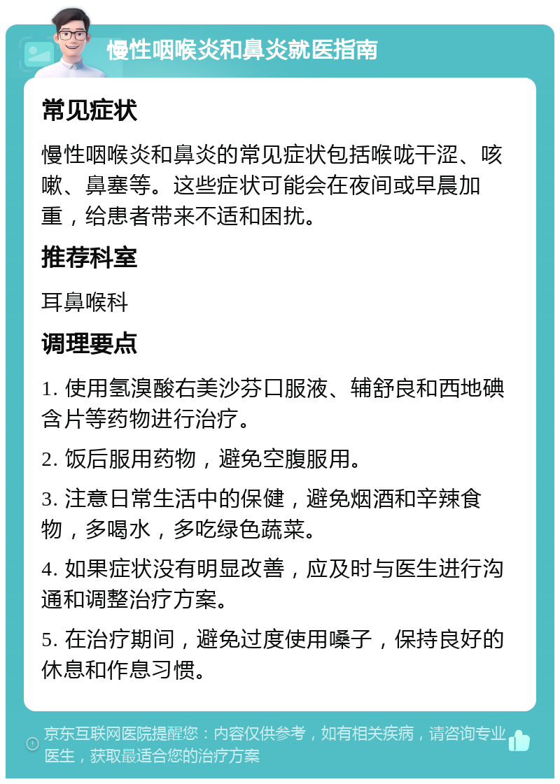 慢性咽喉炎和鼻炎就医指南 常见症状 慢性咽喉炎和鼻炎的常见症状包括喉咙干涩、咳嗽、鼻塞等。这些症状可能会在夜间或早晨加重，给患者带来不适和困扰。 推荐科室 耳鼻喉科 调理要点 1. 使用氢溴酸右美沙芬口服液、辅舒良和西地碘含片等药物进行治疗。 2. 饭后服用药物，避免空腹服用。 3. 注意日常生活中的保健，避免烟酒和辛辣食物，多喝水，多吃绿色蔬菜。 4. 如果症状没有明显改善，应及时与医生进行沟通和调整治疗方案。 5. 在治疗期间，避免过度使用嗓子，保持良好的休息和作息习惯。