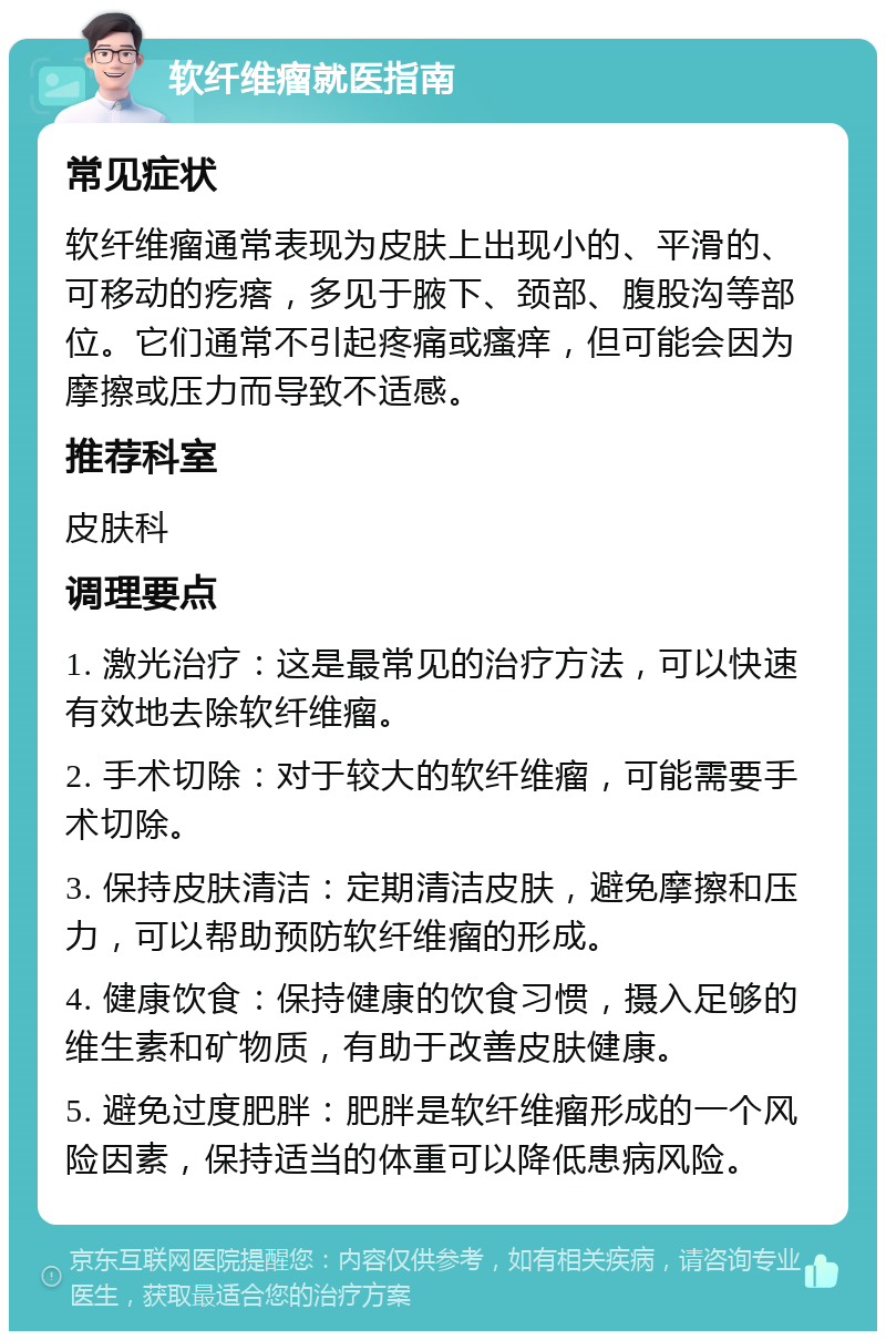 软纤维瘤就医指南 常见症状 软纤维瘤通常表现为皮肤上出现小的、平滑的、可移动的疙瘩，多见于腋下、颈部、腹股沟等部位。它们通常不引起疼痛或瘙痒，但可能会因为摩擦或压力而导致不适感。 推荐科室 皮肤科 调理要点 1. 激光治疗：这是最常见的治疗方法，可以快速有效地去除软纤维瘤。 2. 手术切除：对于较大的软纤维瘤，可能需要手术切除。 3. 保持皮肤清洁：定期清洁皮肤，避免摩擦和压力，可以帮助预防软纤维瘤的形成。 4. 健康饮食：保持健康的饮食习惯，摄入足够的维生素和矿物质，有助于改善皮肤健康。 5. 避免过度肥胖：肥胖是软纤维瘤形成的一个风险因素，保持适当的体重可以降低患病风险。