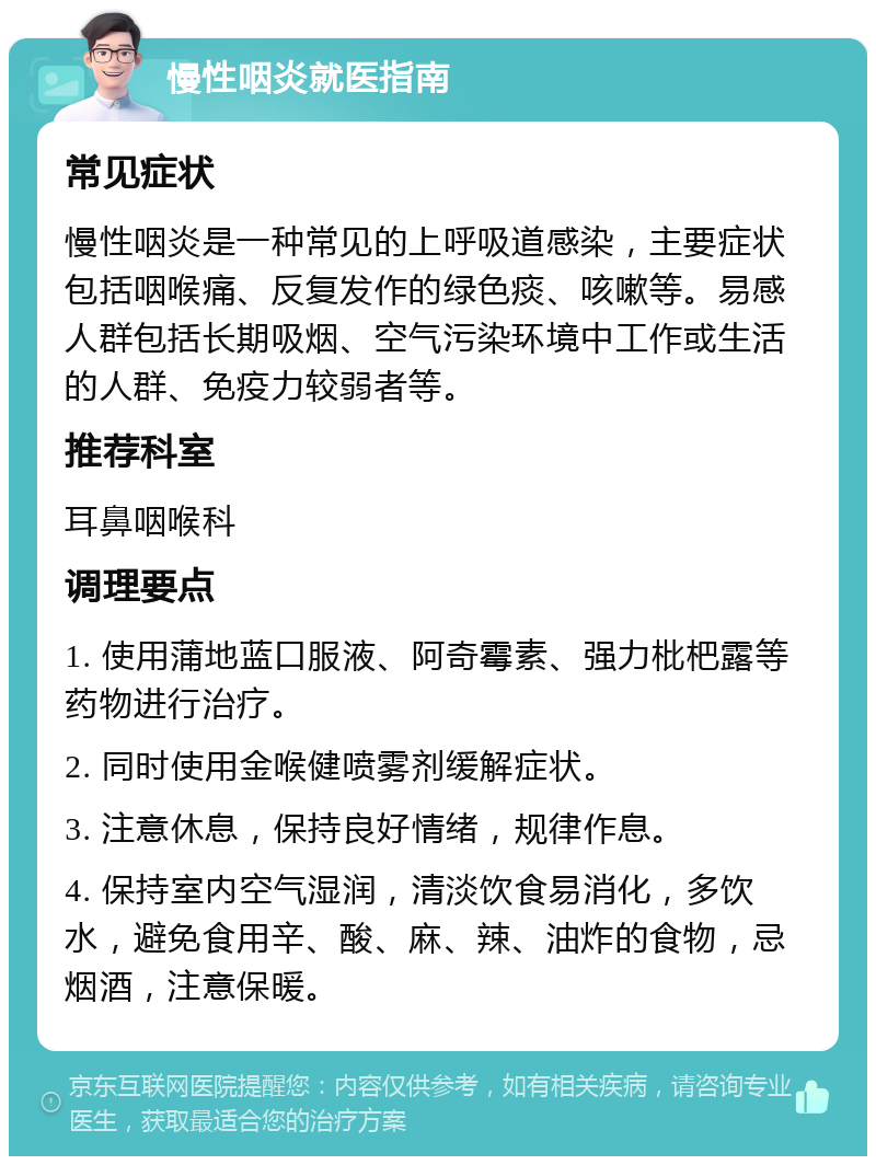 慢性咽炎就医指南 常见症状 慢性咽炎是一种常见的上呼吸道感染，主要症状包括咽喉痛、反复发作的绿色痰、咳嗽等。易感人群包括长期吸烟、空气污染环境中工作或生活的人群、免疫力较弱者等。 推荐科室 耳鼻咽喉科 调理要点 1. 使用蒲地蓝口服液、阿奇霉素、强力枇杷露等药物进行治疗。 2. 同时使用金喉健喷雾剂缓解症状。 3. 注意休息，保持良好情绪，规律作息。 4. 保持室内空气湿润，清淡饮食易消化，多饮水，避免食用辛、酸、麻、辣、油炸的食物，忌烟酒，注意保暖。