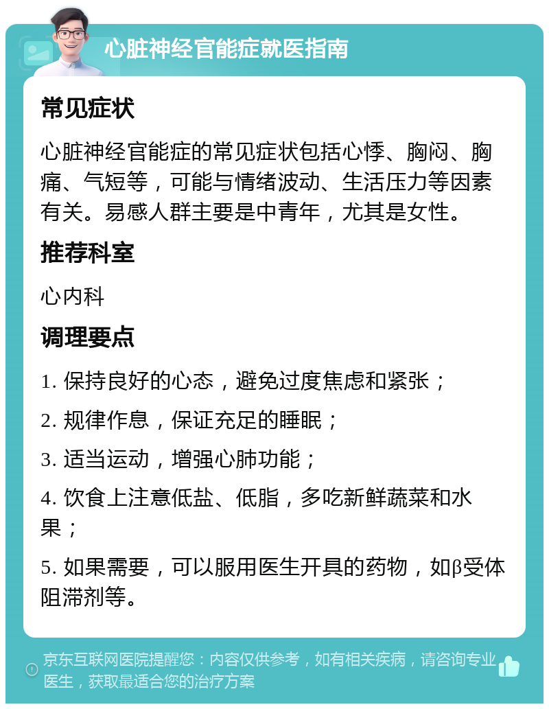 心脏神经官能症就医指南 常见症状 心脏神经官能症的常见症状包括心悸、胸闷、胸痛、气短等，可能与情绪波动、生活压力等因素有关。易感人群主要是中青年，尤其是女性。 推荐科室 心内科 调理要点 1. 保持良好的心态，避免过度焦虑和紧张； 2. 规律作息，保证充足的睡眠； 3. 适当运动，增强心肺功能； 4. 饮食上注意低盐、低脂，多吃新鲜蔬菜和水果； 5. 如果需要，可以服用医生开具的药物，如β受体阻滞剂等。