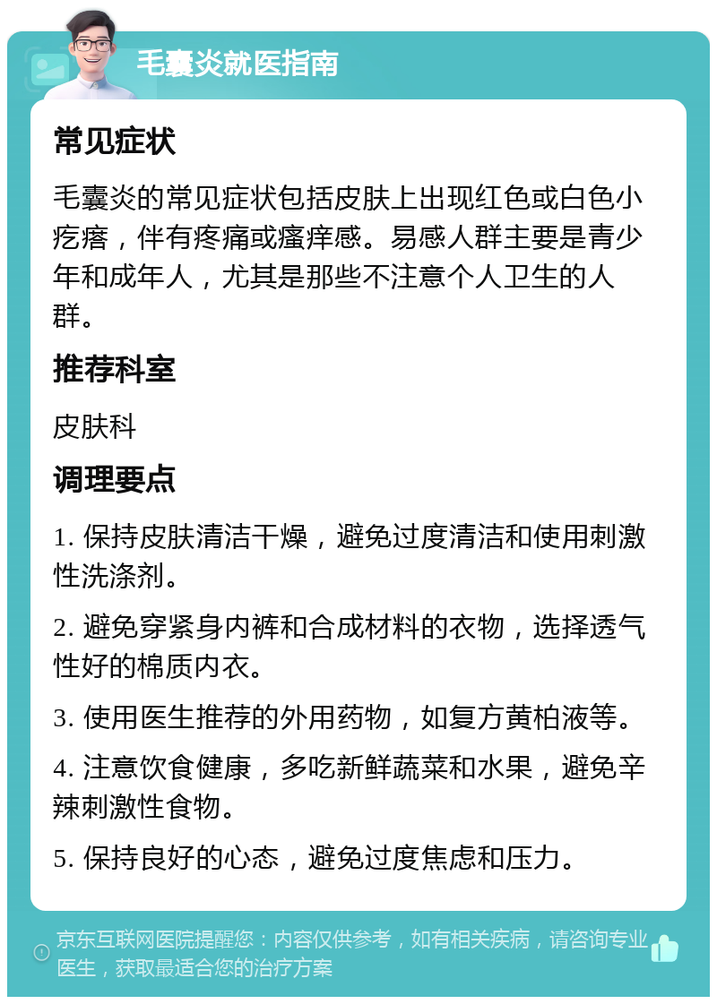 毛囊炎就医指南 常见症状 毛囊炎的常见症状包括皮肤上出现红色或白色小疙瘩，伴有疼痛或瘙痒感。易感人群主要是青少年和成年人，尤其是那些不注意个人卫生的人群。 推荐科室 皮肤科 调理要点 1. 保持皮肤清洁干燥，避免过度清洁和使用刺激性洗涤剂。 2. 避免穿紧身内裤和合成材料的衣物，选择透气性好的棉质内衣。 3. 使用医生推荐的外用药物，如复方黄柏液等。 4. 注意饮食健康，多吃新鲜蔬菜和水果，避免辛辣刺激性食物。 5. 保持良好的心态，避免过度焦虑和压力。