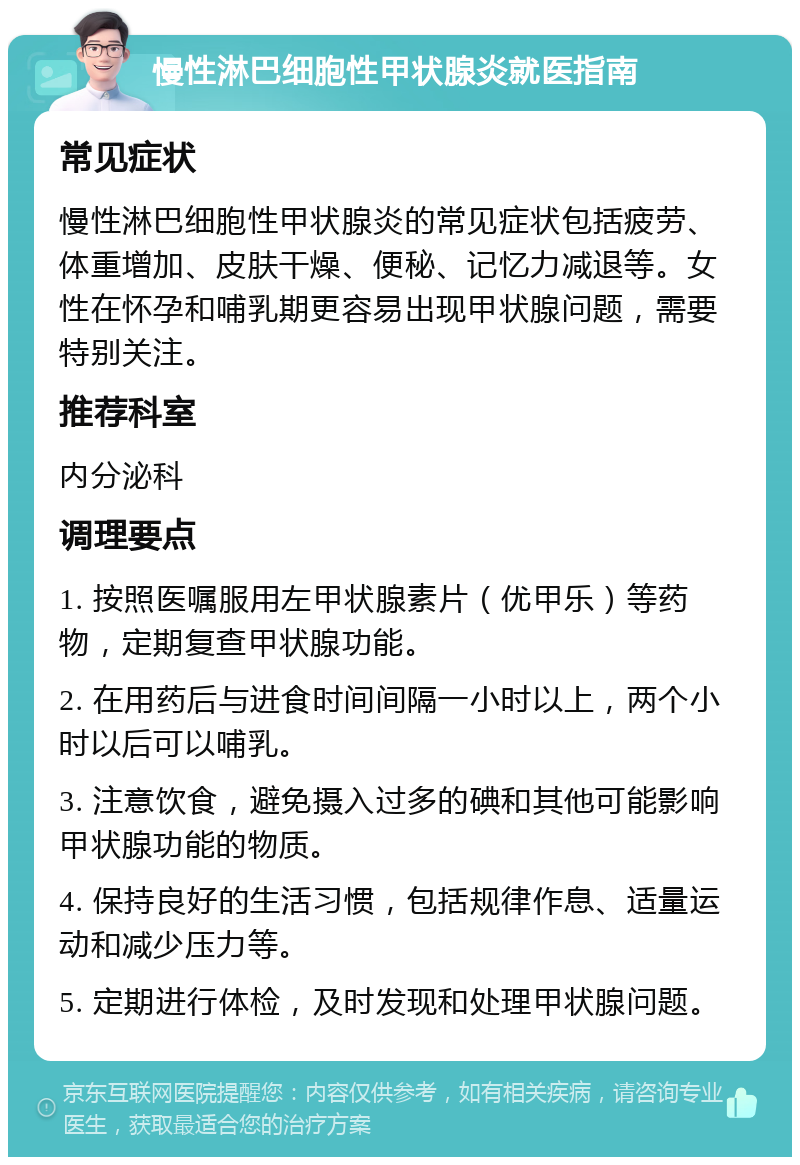 慢性淋巴细胞性甲状腺炎就医指南 常见症状 慢性淋巴细胞性甲状腺炎的常见症状包括疲劳、体重增加、皮肤干燥、便秘、记忆力减退等。女性在怀孕和哺乳期更容易出现甲状腺问题，需要特别关注。 推荐科室 内分泌科 调理要点 1. 按照医嘱服用左甲状腺素片（优甲乐）等药物，定期复查甲状腺功能。 2. 在用药后与进食时间间隔一小时以上，两个小时以后可以哺乳。 3. 注意饮食，避免摄入过多的碘和其他可能影响甲状腺功能的物质。 4. 保持良好的生活习惯，包括规律作息、适量运动和减少压力等。 5. 定期进行体检，及时发现和处理甲状腺问题。