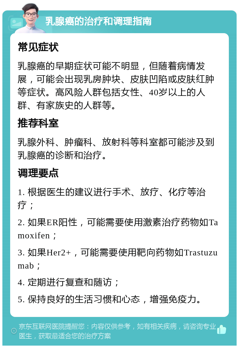 乳腺癌的治疗和调理指南 常见症状 乳腺癌的早期症状可能不明显，但随着病情发展，可能会出现乳房肿块、皮肤凹陷或皮肤红肿等症状。高风险人群包括女性、40岁以上的人群、有家族史的人群等。 推荐科室 乳腺外科、肿瘤科、放射科等科室都可能涉及到乳腺癌的诊断和治疗。 调理要点 1. 根据医生的建议进行手术、放疗、化疗等治疗； 2. 如果ER阳性，可能需要使用激素治疗药物如Tamoxifen； 3. 如果Her2+，可能需要使用靶向药物如Trastuzumab； 4. 定期进行复查和随访； 5. 保持良好的生活习惯和心态，增强免疫力。