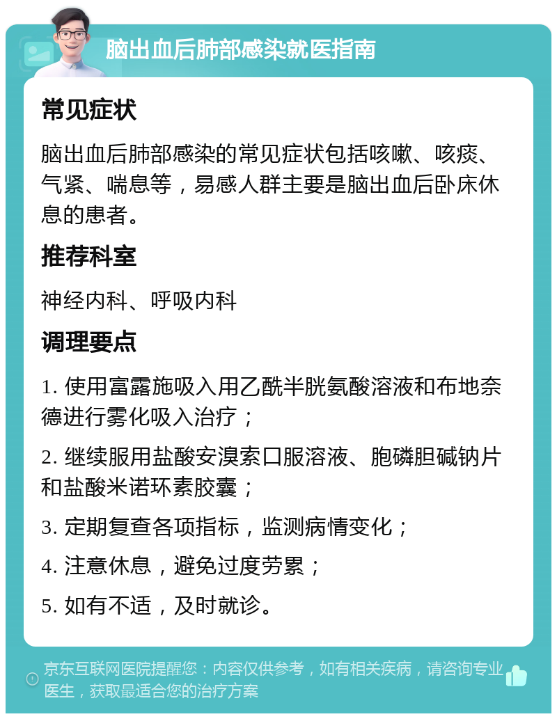 脑出血后肺部感染就医指南 常见症状 脑出血后肺部感染的常见症状包括咳嗽、咳痰、气紧、喘息等，易感人群主要是脑出血后卧床休息的患者。 推荐科室 神经内科、呼吸内科 调理要点 1. 使用富露施吸入用乙酰半胱氨酸溶液和布地奈德进行雾化吸入治疗； 2. 继续服用盐酸安溴索口服溶液、胞磷胆碱钠片和盐酸米诺环素胶囊； 3. 定期复查各项指标，监测病情变化； 4. 注意休息，避免过度劳累； 5. 如有不适，及时就诊。