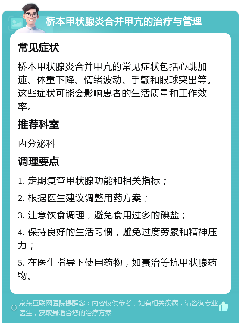 桥本甲状腺炎合并甲亢的治疗与管理 常见症状 桥本甲状腺炎合并甲亢的常见症状包括心跳加速、体重下降、情绪波动、手颤和眼球突出等。这些症状可能会影响患者的生活质量和工作效率。 推荐科室 内分泌科 调理要点 1. 定期复查甲状腺功能和相关指标； 2. 根据医生建议调整用药方案； 3. 注意饮食调理，避免食用过多的碘盐； 4. 保持良好的生活习惯，避免过度劳累和精神压力； 5. 在医生指导下使用药物，如赛治等抗甲状腺药物。