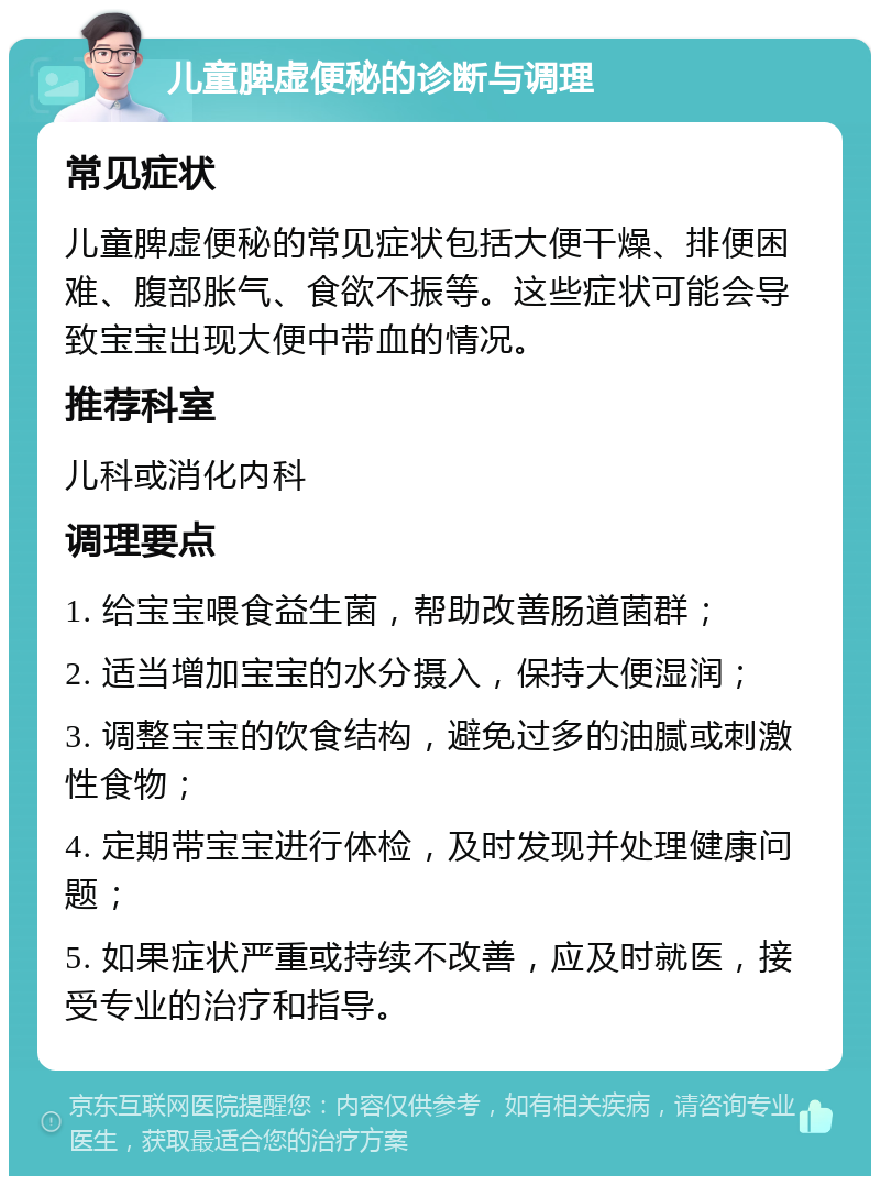 儿童脾虚便秘的诊断与调理 常见症状 儿童脾虚便秘的常见症状包括大便干燥、排便困难、腹部胀气、食欲不振等。这些症状可能会导致宝宝出现大便中带血的情况。 推荐科室 儿科或消化内科 调理要点 1. 给宝宝喂食益生菌，帮助改善肠道菌群； 2. 适当增加宝宝的水分摄入，保持大便湿润； 3. 调整宝宝的饮食结构，避免过多的油腻或刺激性食物； 4. 定期带宝宝进行体检，及时发现并处理健康问题； 5. 如果症状严重或持续不改善，应及时就医，接受专业的治疗和指导。