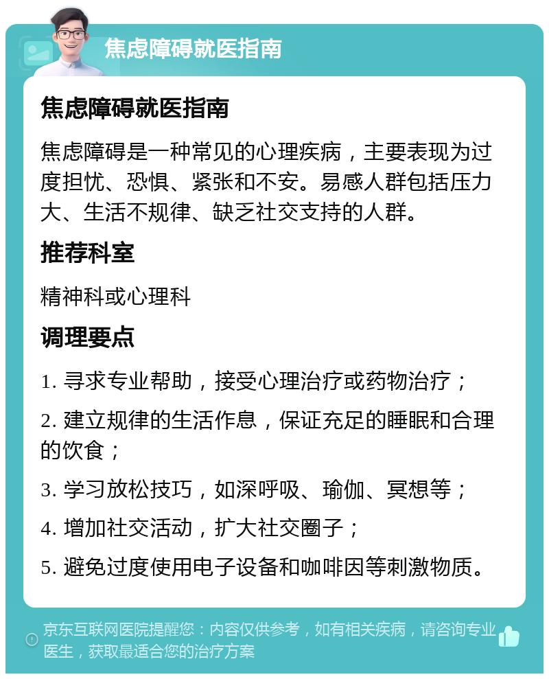 焦虑障碍就医指南 焦虑障碍就医指南 焦虑障碍是一种常见的心理疾病，主要表现为过度担忧、恐惧、紧张和不安。易感人群包括压力大、生活不规律、缺乏社交支持的人群。 推荐科室 精神科或心理科 调理要点 1. 寻求专业帮助，接受心理治疗或药物治疗； 2. 建立规律的生活作息，保证充足的睡眠和合理的饮食； 3. 学习放松技巧，如深呼吸、瑜伽、冥想等； 4. 增加社交活动，扩大社交圈子； 5. 避免过度使用电子设备和咖啡因等刺激物质。