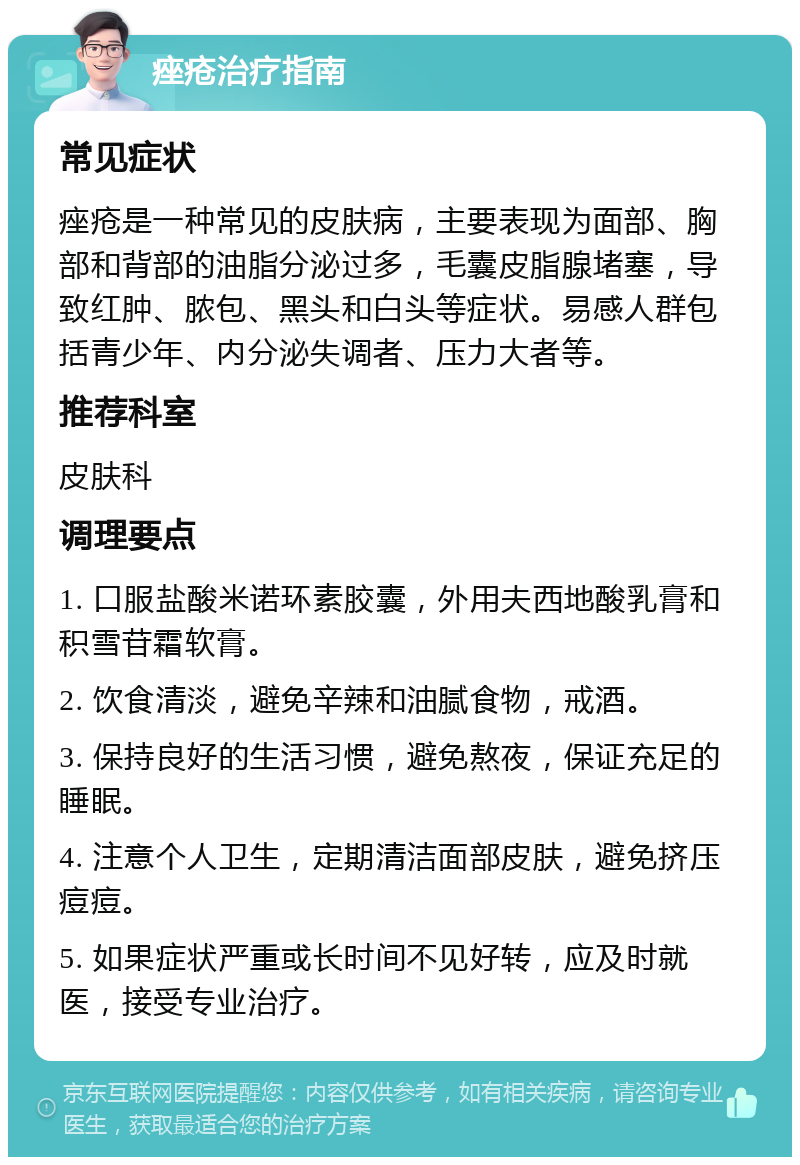 痤疮治疗指南 常见症状 痤疮是一种常见的皮肤病，主要表现为面部、胸部和背部的油脂分泌过多，毛囊皮脂腺堵塞，导致红肿、脓包、黑头和白头等症状。易感人群包括青少年、内分泌失调者、压力大者等。 推荐科室 皮肤科 调理要点 1. 口服盐酸米诺环素胶囊，外用夫西地酸乳膏和积雪苷霜软膏。 2. 饮食清淡，避免辛辣和油腻食物，戒酒。 3. 保持良好的生活习惯，避免熬夜，保证充足的睡眠。 4. 注意个人卫生，定期清洁面部皮肤，避免挤压痘痘。 5. 如果症状严重或长时间不见好转，应及时就医，接受专业治疗。