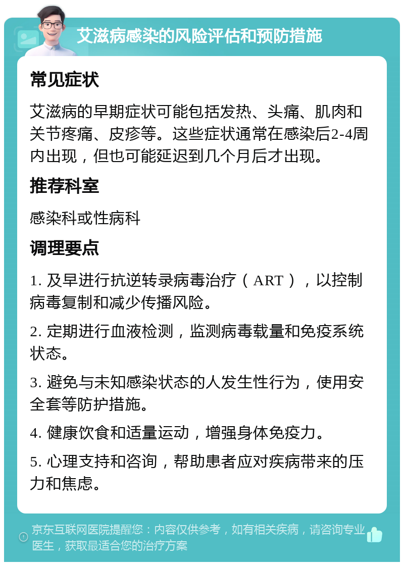 艾滋病感染的风险评估和预防措施 常见症状 艾滋病的早期症状可能包括发热、头痛、肌肉和关节疼痛、皮疹等。这些症状通常在感染后2-4周内出现，但也可能延迟到几个月后才出现。 推荐科室 感染科或性病科 调理要点 1. 及早进行抗逆转录病毒治疗（ART），以控制病毒复制和减少传播风险。 2. 定期进行血液检测，监测病毒载量和免疫系统状态。 3. 避免与未知感染状态的人发生性行为，使用安全套等防护措施。 4. 健康饮食和适量运动，增强身体免疫力。 5. 心理支持和咨询，帮助患者应对疾病带来的压力和焦虑。