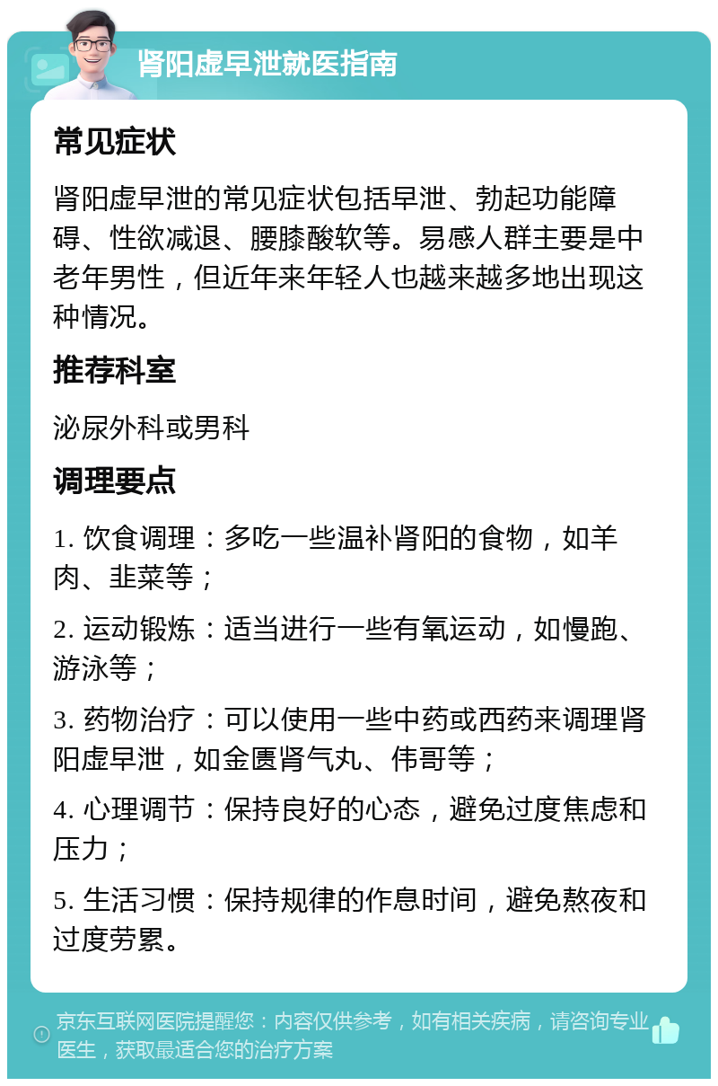 肾阳虚早泄就医指南 常见症状 肾阳虚早泄的常见症状包括早泄、勃起功能障碍、性欲减退、腰膝酸软等。易感人群主要是中老年男性，但近年来年轻人也越来越多地出现这种情况。 推荐科室 泌尿外科或男科 调理要点 1. 饮食调理：多吃一些温补肾阳的食物，如羊肉、韭菜等； 2. 运动锻炼：适当进行一些有氧运动，如慢跑、游泳等； 3. 药物治疗：可以使用一些中药或西药来调理肾阳虚早泄，如金匮肾气丸、伟哥等； 4. 心理调节：保持良好的心态，避免过度焦虑和压力； 5. 生活习惯：保持规律的作息时间，避免熬夜和过度劳累。