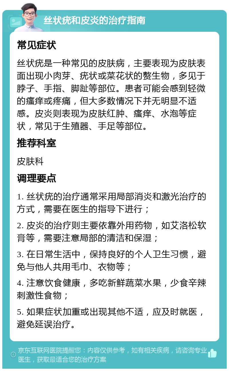 丝状疣和皮炎的治疗指南 常见症状 丝状疣是一种常见的皮肤病，主要表现为皮肤表面出现小肉芽、疣状或菜花状的赘生物，多见于脖子、手指、脚趾等部位。患者可能会感到轻微的瘙痒或疼痛，但大多数情况下并无明显不适感。皮炎则表现为皮肤红肿、瘙痒、水泡等症状，常见于生殖器、手足等部位。 推荐科室 皮肤科 调理要点 1. 丝状疣的治疗通常采用局部消炎和激光治疗的方式，需要在医生的指导下进行； 2. 皮炎的治疗则主要依靠外用药物，如艾洛松软膏等，需要注意局部的清洁和保湿； 3. 在日常生活中，保持良好的个人卫生习惯，避免与他人共用毛巾、衣物等； 4. 注意饮食健康，多吃新鲜蔬菜水果，少食辛辣刺激性食物； 5. 如果症状加重或出现其他不适，应及时就医，避免延误治疗。