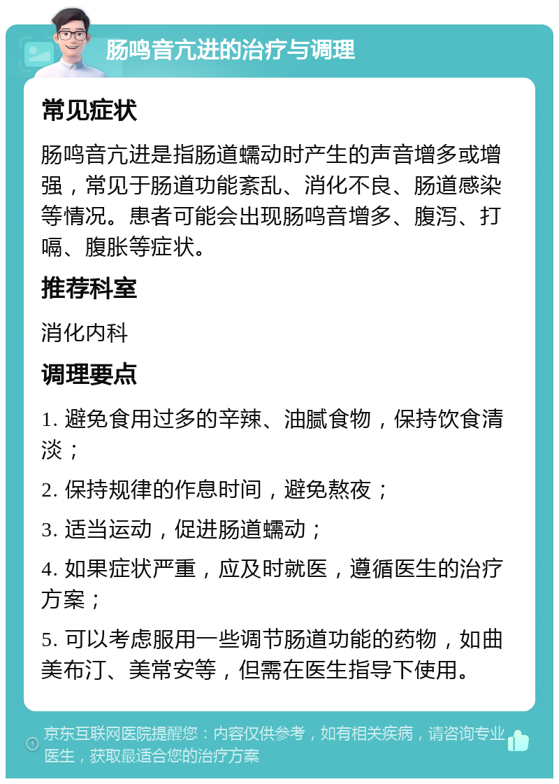 肠鸣音亢进的治疗与调理 常见症状 肠鸣音亢进是指肠道蠕动时产生的声音增多或增强，常见于肠道功能紊乱、消化不良、肠道感染等情况。患者可能会出现肠鸣音增多、腹泻、打嗝、腹胀等症状。 推荐科室 消化内科 调理要点 1. 避免食用过多的辛辣、油腻食物，保持饮食清淡； 2. 保持规律的作息时间，避免熬夜； 3. 适当运动，促进肠道蠕动； 4. 如果症状严重，应及时就医，遵循医生的治疗方案； 5. 可以考虑服用一些调节肠道功能的药物，如曲美布汀、美常安等，但需在医生指导下使用。