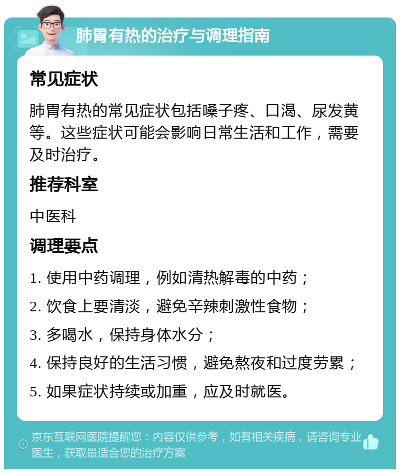 肺胃有热的治疗与调理指南 常见症状 肺胃有热的常见症状包括嗓子疼、口渴、尿发黄等。这些症状可能会影响日常生活和工作，需要及时治疗。 推荐科室 中医科 调理要点 1. 使用中药调理，例如清热解毒的中药； 2. 饮食上要清淡，避免辛辣刺激性食物； 3. 多喝水，保持身体水分； 4. 保持良好的生活习惯，避免熬夜和过度劳累； 5. 如果症状持续或加重，应及时就医。