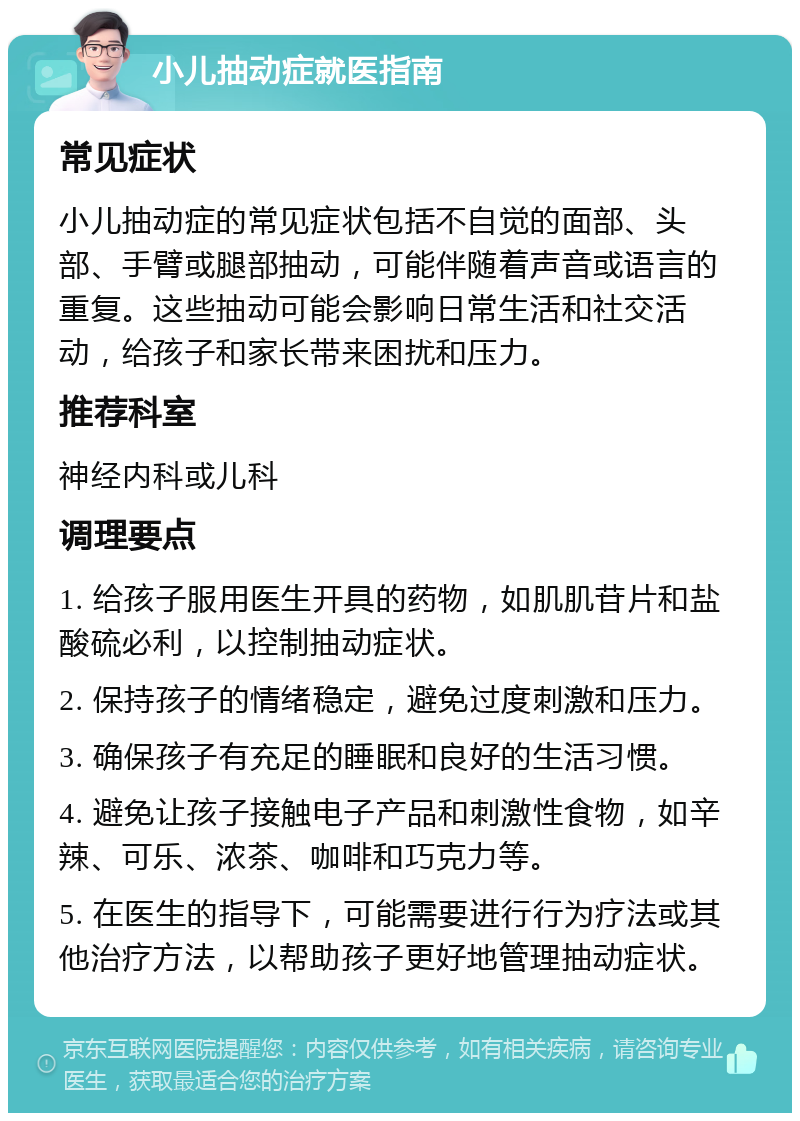 小儿抽动症就医指南 常见症状 小儿抽动症的常见症状包括不自觉的面部、头部、手臂或腿部抽动，可能伴随着声音或语言的重复。这些抽动可能会影响日常生活和社交活动，给孩子和家长带来困扰和压力。 推荐科室 神经内科或儿科 调理要点 1. 给孩子服用医生开具的药物，如肌肌苷片和盐酸硫必利，以控制抽动症状。 2. 保持孩子的情绪稳定，避免过度刺激和压力。 3. 确保孩子有充足的睡眠和良好的生活习惯。 4. 避免让孩子接触电子产品和刺激性食物，如辛辣、可乐、浓茶、咖啡和巧克力等。 5. 在医生的指导下，可能需要进行行为疗法或其他治疗方法，以帮助孩子更好地管理抽动症状。