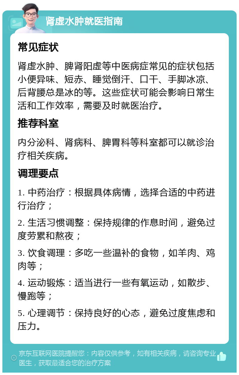 肾虚水肿就医指南 常见症状 肾虚水肿、脾肾阳虚等中医病症常见的症状包括小便异味、短赤、睡觉倒汗、口干、手脚冰凉、后背腰总是冰的等。这些症状可能会影响日常生活和工作效率，需要及时就医治疗。 推荐科室 内分泌科、肾病科、脾胃科等科室都可以就诊治疗相关疾病。 调理要点 1. 中药治疗：根据具体病情，选择合适的中药进行治疗； 2. 生活习惯调整：保持规律的作息时间，避免过度劳累和熬夜； 3. 饮食调理：多吃一些温补的食物，如羊肉、鸡肉等； 4. 运动锻炼：适当进行一些有氧运动，如散步、慢跑等； 5. 心理调节：保持良好的心态，避免过度焦虑和压力。