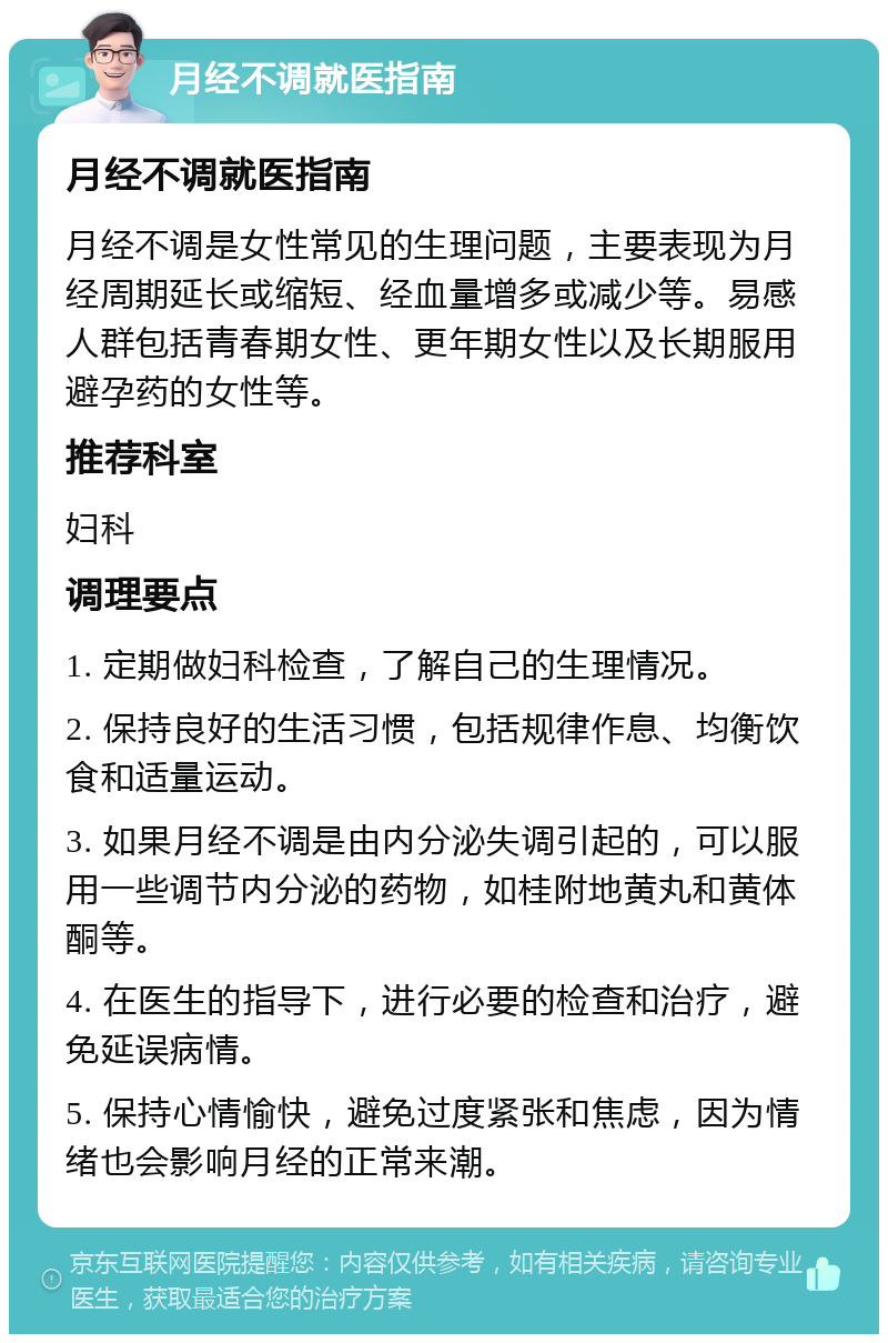 月经不调就医指南 月经不调就医指南 月经不调是女性常见的生理问题，主要表现为月经周期延长或缩短、经血量增多或减少等。易感人群包括青春期女性、更年期女性以及长期服用避孕药的女性等。 推荐科室 妇科 调理要点 1. 定期做妇科检查，了解自己的生理情况。 2. 保持良好的生活习惯，包括规律作息、均衡饮食和适量运动。 3. 如果月经不调是由内分泌失调引起的，可以服用一些调节内分泌的药物，如桂附地黄丸和黄体酮等。 4. 在医生的指导下，进行必要的检查和治疗，避免延误病情。 5. 保持心情愉快，避免过度紧张和焦虑，因为情绪也会影响月经的正常来潮。