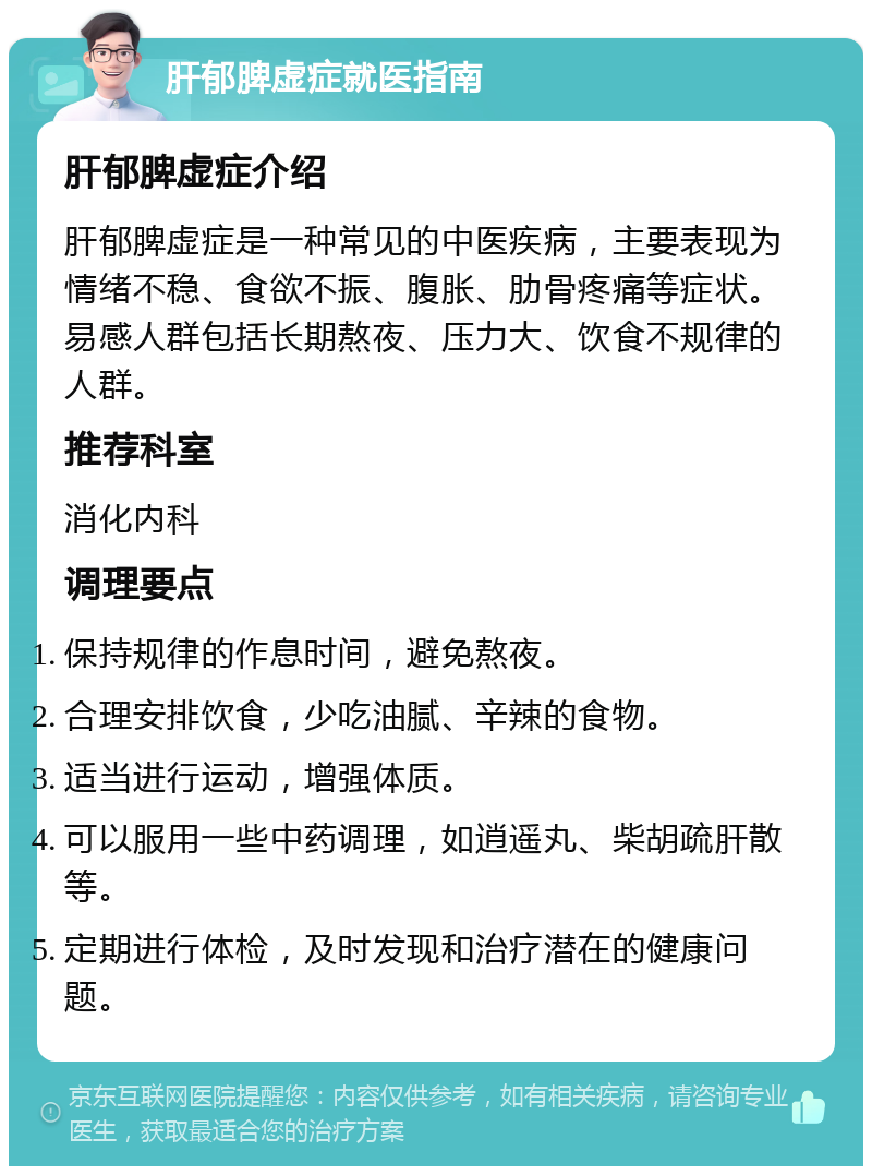 肝郁脾虚症就医指南 肝郁脾虚症介绍 肝郁脾虚症是一种常见的中医疾病，主要表现为情绪不稳、食欲不振、腹胀、肋骨疼痛等症状。易感人群包括长期熬夜、压力大、饮食不规律的人群。 推荐科室 消化内科 调理要点 保持规律的作息时间，避免熬夜。 合理安排饮食，少吃油腻、辛辣的食物。 适当进行运动，增强体质。 可以服用一些中药调理，如逍遥丸、柴胡疏肝散等。 定期进行体检，及时发现和治疗潜在的健康问题。