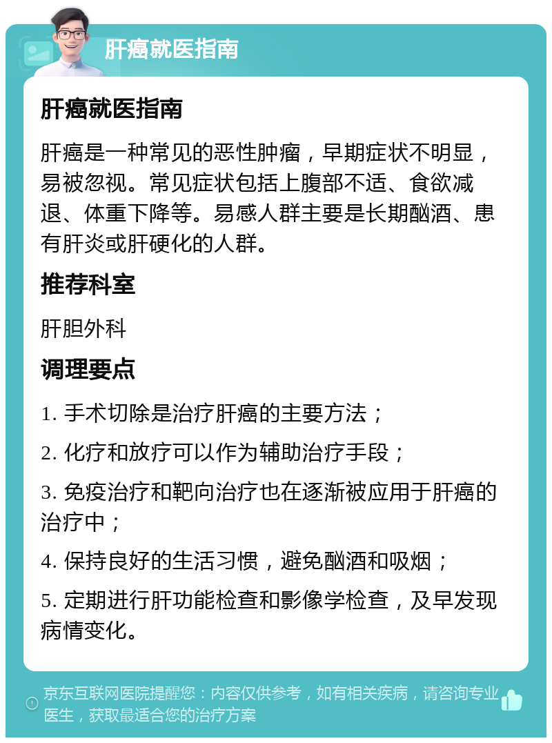 肝癌就医指南 肝癌就医指南 肝癌是一种常见的恶性肿瘤，早期症状不明显，易被忽视。常见症状包括上腹部不适、食欲减退、体重下降等。易感人群主要是长期酗酒、患有肝炎或肝硬化的人群。 推荐科室 肝胆外科 调理要点 1. 手术切除是治疗肝癌的主要方法； 2. 化疗和放疗可以作为辅助治疗手段； 3. 免疫治疗和靶向治疗也在逐渐被应用于肝癌的治疗中； 4. 保持良好的生活习惯，避免酗酒和吸烟； 5. 定期进行肝功能检查和影像学检查，及早发现病情变化。