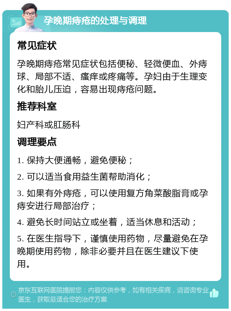 孕晚期痔疮的处理与调理 常见症状 孕晚期痔疮常见症状包括便秘、轻微便血、外痔球、局部不适、瘙痒或疼痛等。孕妇由于生理变化和胎儿压迫，容易出现痔疮问题。 推荐科室 妇产科或肛肠科 调理要点 1. 保持大便通畅，避免便秘； 2. 可以适当食用益生菌帮助消化； 3. 如果有外痔疮，可以使用复方角菜酸脂膏或孕痔安进行局部治疗； 4. 避免长时间站立或坐着，适当休息和活动； 5. 在医生指导下，谨慎使用药物，尽量避免在孕晚期使用药物，除非必要并且在医生建议下使用。